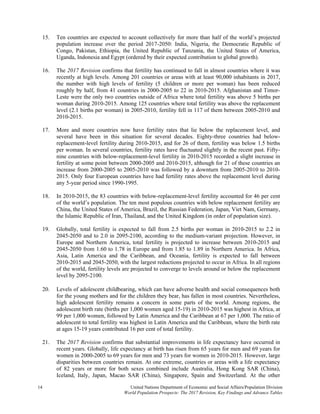 14 United Nations Department of Economic and Social Affairs/Population Division
World Population Prospects: The 2017 Revision, Key Findings and Advance Tables
15. Ten countries are expected to account collectively for more than half of the world’s projected
population increase over the period 2017-2050: India, Nigeria, the Democratic Republic of
Congo, Pakistan, Ethiopia, the United Republic of Tanzania, the United States of America,
Uganda, Indonesia and Egypt (ordered by their expected contribution to global growth).
16. The 2017 Revision confirms that fertility has continued to fall in almost countries where it was
recently at high levels. Among 201 countries or areas with at least 90,000 inhabitants in 2017,
the number with high levels of fertility (5 children or more per woman) has been reduced
roughly by half, from 41 countries in 2000-2005 to 22 in 2010-2015. Afghanistan and Timor-
Leste were the only two countries outside of Africa where total fertility was above 5 births per
woman during 2010-2015. Among 125 countries where total fertility was above the replacement
level (2.1 births per woman) in 2005-2010, fertility fell in 117 of them between 2005-2010 and
2010-2015.
17. More and more countries now have fertility rates that lie below the replacement level, and
several have been in this situation for several decades. Eighty-three countries had below-
replacement-level fertility during 2010-2015, and for 26 of them, fertility was below 1.5 births
per woman. In several countries, fertility rates have fluctuated slightly in the recent past. Fifty-
nine countries with below-replacement-level fertility in 2010-2015 recorded a slight increase in
fertility at some point between 2000-2005 and 2010-2015, although for 21 of these countries an
increase from 2000-2005 to 2005-2010 was followed by a downturn from 2005-2010 to 2010-
2015. Only four European countries have had fertility rates above the replacement level during
any 5-year period since 1990-1995.
18. In 2010-2015, the 83 countries with below-replacement-level fertility accounted for 46 per cent
of the world’s population. The ten most populous countries with below replacement fertility are
China, the United States of America, Brazil, the Russian Federation, Japan, Viet Nam, Germany,
the Islamic Republic of Iran, Thailand, and the United Kingdom (in order of population size).
19. Globally, total fertility is expected to fall from 2.5 births per woman in 2010-2015 to 2.2 in
2045-2050 and to 2.0 in 2095-2100, according to the medium-variant projection. However, in
Europe and Northern America, total fertility is projected to increase between 2010-2015 and
2045-2050 from 1.60 to 1.78 in Europe and from 1.85 to 1.89 in Northern America. In Africa,
Asia, Latin America and the Caribbean, and Oceania, fertility is expected to fall between
2010-2015 and 2045-2050, with the largest reductions projected to occur in Africa. In all regions
of the world, fertility levels are projected to converge to levels around or below the replacement
level by 2095-2100.
20. Levels of adolescent childbearing, which can have adverse health and social consequences both
for the young mothers and for the children they bear, has fallen in most countries. Nevertheless,
high adolescent fertility remains a concern in some parts of the world. Among regions, the
adolescent birth rate (births per 1,000 women aged 15-19) in 2010-2015 was highest in Africa, at
99 per 1,000 women, followed by Latin America and the Caribbean at 67 per 1,000. The ratio of
adolescent to total fertility was highest in Latin America and the Caribbean, where the birth rate
at ages 15-19 years contributed 16 per cent of total fertility.
21. The 2017 Revision confirms that substantial improvements in life expectancy have occurred in
recent years. Globally, life expectancy at birth has risen from 65 years for men and 69 years for
women in 2000-2005 to 69 years for men and 73 years for women in 2010-2015. However, large
disparities between countries remain. At one extreme, countries or areas with a life expectancy
of 82 years or more for both sexes combined include Australia, Hong Kong SAR (China),
Iceland, Italy, Japan, Macao SAR (China), Singapore, Spain and Switzerland. At the other
 