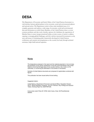 DESA
The Department of Economic and Social Affairs of the United Nations Secretariat is a
vital interface between global policies in the economic, social and environmental spheres
and national action. The Department works in three main interlinked areas: (i) it
compiles, generates and analyses a wide range of economic, social and environmental
data and information on which States Members of the United Nations draw to review
common problems and take stock of policy options; (ii) it facilitates the negotiations of
Member States in many intergovernmental bodies on joint courses of action to address
ongoing or emerging global challenges; and (iii) it advises interested Governments on the
ways and means of translating policy frameworks developed in United Nations
conferences and summits into programmes at the country level and, through technical
assistance, helps build national capacities.
Note
The designations employed in this report and the material presented in it do not imply
the expression of any opinion whatsoever on the part of the Secretariat of the United
Nations concerning the legal status of any country, territory, city or area or of its
authorities, or concerning the delimitation of its frontiers or boundaries.
Symbols of United Nations documents are composed of capital letters combined with
figures.
This publication has been issued without formal editing.
Suggested citation:
United Nations, Department of Economic and Social Affairs, Population Division
(2017). World Population Prospects: The 2017 Revision, Key Findings and Advance
Tables. Working Paper No. ESA/P/WP/248.
Cover photo credit: Photo ID 14788. Iridimi Camp, Chad. UN Photo/Eskinder
Debebe.
 