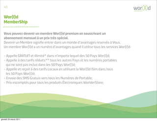 40
                                                                                           communicate



   Wor(l)d
   MemberShip

   Vous pouvez devenir un membre Wor(l)d premium en souscrivant un
   abonnement mensuel à un prix très spécial.
   Devenir un Membre signiﬁe entrer dans un monde d’avantages reservés à Vous.
   Un membre Wor(l)d a un numéro d’avantages quand il utilise tous les services Wor(l)d:

   - Appelle GRATUIT et illimité* dans n’importe lequel des 50 Pays Wor(l)d;
   - Appelle à des tarifs réduits** tous les autres Pays et les numéros portables
     qui ne sont pas inclus dans les 50 Pays Wor(l)d;
   - Appelle et reçoit à des tarifs Locaux en utilisant la Wor(l)d iSim dans tous
     les 50 Pays Wor(l)d;
   - Envoie des SMS Gratuis vers tous les Numéros de Portable;
   - Prix escomptés pour tous les produits Électroniques WorlderStore;




giovedì 24 marzo 2011
 