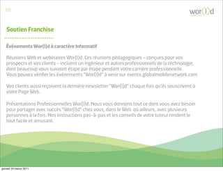 60
                                                                                             communicate




   Soutien Franchise

   Événements Wor(l)d à caractère Informatif

   Réunions Web et webinaires Wor(l)d. Ces réunions pédagogiques – conçues pour vos
   prospects et vos clients – incluent un ingénieur et autres professionnels de la téchnologie,
   dont beaucoup vous suivront étape par étape pendant votre carrière professionnelle.
   Vous pouvez vériﬁer les événements “Wor(l)d” à venir sur events.globalmobilenetwork.com

   Vos clients aussi reçoivent la dernière newsletter “Wor(l)d” chaque fois qu’ils souscrivent à
   votre Page Web.

   Présentations Professionnelles Wor(l)d. Nous vous donnons tout ce dont vous avez besoin
   pour partager avec succès “Wor(l)d” chez vous, dans le Web où ailleurs, avec plusieurs
   personnes à la fois. Nos instructions pas-à-pas et les conseils de votre tuteur rendent le
   tout facile et amusant.




giovedì 24 marzo 2011
 