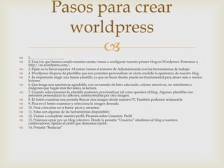 Pasos para crear
                    worldpress

                         
    1.                                        
   2. Una vez que hemos creado nuestra cuenta vamos a configurar nuestro primer blog en Wordpress. Entramos a
    http://es.wordpress.com/.
   3. Fíjate en la barra superior Al entrar vemos el entorno de Administración con las herramientas de trabajo:
   4. Wordpress dispone de plantillas que nos permiten personalizar en cierta medida la apariencia de nuestro blog.
   5. Es importante elegir una buena plantilla ya que un buen diseño puede ser fundamental para atraer más o menos
    lectores.
   6. Que tenga una apariencia agradable, con un tamaño de letra adecuado, colores atractivos, no estridentes e
    imágenes que hagan más llevadera la lectura.
   7. Cuando seleccionamos la plantilla podemos previsualizar tal como quedará el blog. Algunas plantillas nos
    permiten personalizar la cabecera, sustituyéndola por otra imagen.
   8. El botón examinar nos permite Buscar otra imagen desde nuestro PC También podemos restaurarla
   9. Pica en el botón examinar y selecciona la imagen deseada.
   10. Para colocarlas en la barra: picar y arrastrar.
   11. Estas son algunas de las herramientas disponibles:
   12. Vamos a completar nuestro perfil. Picamos sobre Usuarios- Perfil
   13. Podemos optar por un blog colectivo. Desde la pestaña “Usuarios” añadimos al blog a nuestros
    colaboradores, fijando el perfil que deseamos darles.
   14. Pestaña “Redactar”
 