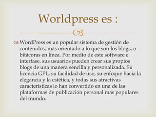 Worldpress es :
               
 WordPress es un popular sistema de gestión de
  contenidos, más orientado a lo que son los blogs, o
  bitácoras en línea. Por medio de este software e
  interfase, sus usuarios pueden crear sus propios
  blogs de una manera sencilla y personalizada. Su
  licencia GPL, su facilidad de uso, su enfoque hacia la
  elegancia y la estética, y todas sus atractivas
  características lo han convertido en una de las
  plataformas de publicación personal más populares
  del mundo.
 