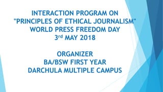 INTERACTION PROGRAM ON
"PRINCIPLES OF ETHICAL JOURNALISM"
WORLD PRESS FREEDOM DAY
3rd MAY 2018
ORGANIZER
BA/BSW FIRST YEAR
DARCHULA MULTIPLE CAMPUS
 