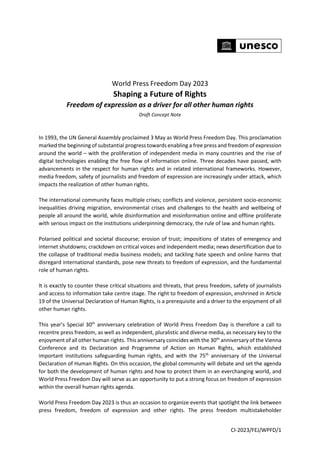 CI-2023/FEJ/WPFD/1
World Press Freedom Day 2023
Shaping a Future of Rights
Freedom of expression as a driver for all other human rights
Draft Concept Note
In 1993, the UN General Assembly proclaimed 3 May as World Press Freedom Day. This proclamation
marked the beginning of substantial progress towards enabling a free press and freedom of expression
around the world – with the proliferation of independent media in many countries and the rise of
digital technologies enabling the free flow of information online. Three decades have passed, with
advancements in the respect for human rights and in related international frameworks. However,
media freedom, safety of journalists and freedom of expression are increasingly under attack, which
impacts the realization of other human rights.
The international community faces multiple crises; conflicts and violence, persistent socio-economic
inequalities driving migration, environmental crises and challenges to the health and wellbeing of
people all around the world, while disinformation and misinformation online and offline proliferate
with serious impact on the institutions underpinning democracy, the rule of law and human rights.
Polarised political and societal discourse; erosion of trust; impositions of states of emergency and
internet shutdowns; crackdown on critical voices and independent media; news desertification due to
the collapse of traditional media business models; and tackling hate speech and online harms that
disregard international standards, pose new threats to freedom of expression, and the fundamental
role of human rights.
It is exactly to counter these critical situations and threats, that press freedom, safety of journalists
and access to information take centre stage. The right to freedom of expression, enshrined in Article
19 of the Universal Declaration of Human Rights, is a prerequisite and a driver to the enjoyment of all
other human rights.
This year’s Special 30th
anniversary celebration of World Press Freedom Day is therefore a call to
recentre press freedom, as well as independent, pluralistic and diverse media, as necessary key to the
enjoyment of all other human rights. This anniversary coincides with the 30th
anniversary of the Vienna
Conference and its Declaration and Programme of Action on Human Rights, which established
important institutions safeguarding human rights, and with the 75th
anniversary of the Universal
Declaration of Human Rights. On this occasion, the global community will debate and set the agenda
for both the development of human rights and how to protect them in an everchanging world, and
World Press Freedom Day will serve as an opportunity to put a strong focus on freedom of expression
within the overall human rights agenda.
World Press Freedom Day 2023 is thus an occasion to organize events that spotlight the link between
press freedom, freedom of expression and other rights. The press freedom multistakeholder
 