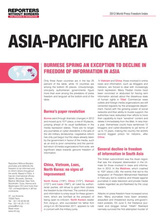2013 World Press Freedom Index

Asia-Pacific area
Burmese spring an exception to decline in
freedom of information in Asia
Only three Asian countries are in the top 25
percent of the table, while 15 countries are
among the bottom 45 places. Unsurprisingly,
one-party authoritarian governments figure
more than ever among the predators of press
freedom and languish at the bottom end of the
table.

Burma’s paper revolution
Burma went through dramatic changes in 2012
and moved up to 151th place, a rise of 18 places,
jumping ahead of its usual bedfellows in the
media repression stakes. There are no longer
any journalists or cyber dissidents in the jails of
the old military dictatorship. Legislative reform
has only just begun but the steps already taken
by the government in favour of the media, such
as an end to prior censorship and the permitted return of media organizations from exile, are
significant steps towards genuine freedom of
information.

Reporters Without Borders
promotes and defends the
freedom to be informed and
to inform others throughout
the world. Based in Paris, it
has ten international offices
(Berlin, Brussels, Geneva,
Madrid, Montreal, New York,
Stockholm, Tunis, Vienna and
Washington DC) and more than
150 correspondents in all five
continents.
47, rue Vivienne
75002 Paris,
Tel. : 33 1 44 83 84 56
Fax : 33 1 45 23 11 51
presse@rsf.org
Read more :
www.rsf.org

China, Vietnam, Laos,
North Korea: no signs of
improvement
North Korea (178th), China (173rd), Vietnam
(172nd) and Laos (168th), all ruled by authoritarian parties, still refuse to grant their citizens
the freedom to be informed. The control of news
and information is a key issue for these government, which are horrified at the prospect of
being open to criticism. North Korea’s leader
Kim Jong-un, who succeeded his father Kim
Jong-il on 30 December 2011, appears to rule
in concert with the military junta.

In Vietnam and China, those involved in online
news and information, such as bloggers and
netizens, are forced to deal with increasingly
harsh repression. Many Tibetan monks have
been convicted or abducted for having sent
information abroad about the disastrous state
of human rights in Tibet. Commercial news
outlets and foreign media organizations are still
censored regularly by the propaganda department. Faced with the growing power of social
networks and their ability to muster support, the
authorities have redoubled their efforts to hone
their capability to track “sensitive” content and
delete it immediately from the Web. In less than
a year, Vietnamese courts have sentenced 12
bloggers and cyber-dissidents to jail terms of
up to 13 years, making the country the world’s
second biggest prison for netizens, after
China.	

General decline in freedom
of information in South Asia
The Indian subcontinent was the Asian region
that saw the sharpest deterioration in the climate for those involved in news and information in 2012. In the Maldives, which crashed
to 103rd place (-30), the events that led to the
resignation of President Mohammed Nasheed
in February led to violence and threats against
journalists in state television and private media
outlets regarded as pro-Nasheed by the coup
leaders.
Attacks on press freedom have increased since
then. Many journalists have been arrested,
assaulted and threatened during anti-government protests. On June 5, the freelance journalist and blogger Ismail “Hilath” Rasheed
narrowly survived the first attempted murder of

 