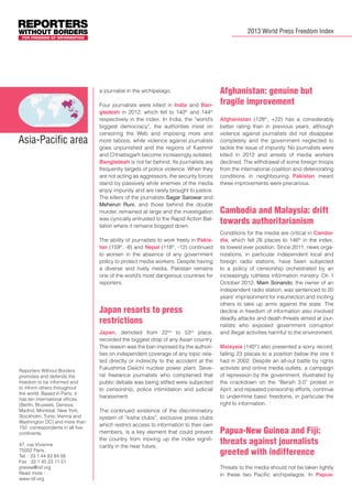 2013 World Press Freedom Index

a journalist in the archipelago.

Asia-Pacific area

Four journalists were killed in India and Bangladesh in 2012, which fell to 140th and 144th
respectively in the index. In India, the “world’s
biggest democracy”, the authorities insist on
censoring the Web and imposing more and
more taboos, while violence against journalists
goes unpunished and the regions of Kashmir
and Chhattisgarh become increasingly isolated.
Bangladesh is not far behind. Its journalists are
frequently targets of police violence. When they
are not acting as aggressors, the security forces
stand by passively while enemies of the media
enjoy impunity and are rarely brought to justice.
The killers of the journalists Sagar Sarowar and
Meherun Runi, and those behind the double
murder, remained at large and the investigation
was cynically entrusted to the Rapid Action Battalion where it remains bogged down.
The ability of journalists to work freely in Pakistan (159th, -8) and Nepal (118th, -12) continued
to worsen in the absence of any government
policy to protect media workers. Despite having
a diverse and lively media, Pakistan remains
one of the world’s most dangerous countries for
reporters.

Japan resorts to press
restrictions

Reporters Without Borders
promotes and defends the
freedom to be informed and
to inform others throughout
the world. Based in Paris, it
has ten international offices
(Berlin, Brussels, Geneva,
Madrid, Montreal, New York,
Stockholm, Tunis, Vienna and
Washington DC) and more than
150 correspondents in all five
continents.
47, rue Vivienne
75002 Paris,
Tel. : 33 1 44 83 84 56
Fax : 33 1 45 23 11 51
presse@rsf.org
Read more :
www.rsf.org

Japan, demoted from 22nd to 53rd place,
recorded the biggest drop of any Asian country.
The reason was the ban imposed by the authorities on independent coverage of any topic related directly or indirectly to the accident at the
Fukushima Daiichi nuclear power plant. Several freelance journalists who complained that
public debate was being stifled were subjected
to censorship, police intimidation and judicial
harassment.
The continued existence of the discriminatory
system of “kisha clubs”, exclusive press clubs
which restrict access to information to their own
members, is a key element that could prevent
the country from moving up the index significantly in the near future.

Afghanistan: genuine but
fragile improvement
Afghanistan (128th, +22) has a considerably
better rating than in previous years, although
violence against journalists did not disappear
completely and the government neglected to
tackle the issue of impunity. No journalists were
killed in 2012 and arrests of media workers
declined. The withdrawal of some foreign troops
from the international coalition and deteriorating
conditions in neighbouring Pakistan meant
these improvements were precarious.

Cambodia and Malaysia: drift
towards authoritarianism
Conditions for the media are critical in Cambodia, which fell 26 places to 146th in the index,
its lowest ever position. Since 2011, news organizations, in particular independent local and
foreign radio stations, have been subjected
to a policy of censorship orchestrated by an
increasingly ruthless information ministry. On 1
October 2012, Mam Sonando, the owner of an
independent radio station, was sentenced to 20
years’ imprisonment for insurrection and inciting
others to take up arms against the state. The
decline in freedom of information also involved
deadly attacks and death threats aimed at journalists who exposed government corruption
and illegal activities harmful to the environment.
Malaysia (145th) also presented a sorry record,
falling 23 places to a position below the one it
had in 2002. Despite an all-out battle by rights
activists and online media outlets, a campaign
of repression by the government, illustrated by
the crackdown on the “Bersih 3.0” protest in
April, and repeated censorship efforts, continue
to undermine basic freedoms, in particular the
right to information.

Papua-New Guinea and Fiji:
threats against journalists
greeted with indifference
Threats to the media should not be taken lightly
in these two Pacific archipelagos. In Papua-

 
