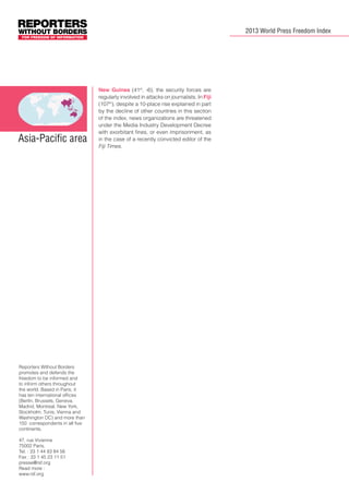 2013 World Press Freedom Index

Asia-Pacific area

Reporters Without Borders
promotes and defends the
freedom to be informed and
to inform others throughout
the world. Based in Paris, it
has ten international offices
(Berlin, Brussels, Geneva,
Madrid, Montreal, New York,
Stockholm, Tunis, Vienna and
Washington DC) and more than
150 correspondents in all five
continents.
47, rue Vivienne
75002 Paris,
Tel. : 33 1 44 83 84 56
Fax : 33 1 45 23 11 51
presse@rsf.org
Read more :
www.rsf.org

New Guinea (41st, -6), the security forces are
regularly involved in attacks on journalists. In Fiji
(107th), despite a 10-place rise explained in part
by the decline of other countries in this section
of the index, news organizations are threatened
under the Media Industry Development Decree
with exorbitant fines, or even imprisonment, as
in the case of a recently convicted editor of the
Fiji Times. 	

 