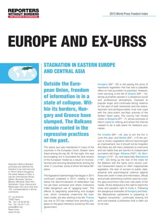 2013 World Press Freedom Index

EUROPe And ex-urss
Stagnation in Eastern Europe
and Central Asia
Outside the European Union, freedom
of information is in a
state of collapse. Within its borders, Hungary and Greece have
slumped. The Balkans
remain rooted in the
repressive practices
of the past.

Reporters Without Borders
promotes and defends the
freedom to be informed and
to inform others throughout
the world. Based in Paris, it
has ten international offices
(Berlin, Brussels, Geneva,
Madrid, Montreal, New York,
Stockholm, Tunis, Vienna and
Washington DC) and more than
150 correspondents in all five
continents.
47, rue Vivienne
75002 Paris,
Tel. : 33 1 44 83 84 56
Fax : 33 1 45 23 11 51
presse@rsf.org
Read more :
www.rsf.org

The status quo was maintained in many of the
countries in the European Union. Sixteen were
listed among the top 30. At first sight, this was
encouraging, but it concealed the slow erosion
of the European model as a result of inconsistencies and worrying developments among the
other 11 countries, some of which fell below 80th
place.
The legislative haemorrhage that began in 2011
continued unabated in 2012, notably in Italy
where the decriminalization of defamation has
not yet been achieved and where institutions
make dangerous use of “gagging laws”. The
effects of stagnating advertising and budget
cuts, which constantly undermine the business model, are also starting to be felt. France
(up one to 37) has marked time pending progress on the good intentions voiced by the new
government.

Hungary (56tth -16) is still paying the price of
repressive legislation that has had a palpable
effect on how journalism is practised. However,
more worrying is the fall of Greece (84th, -14),
whose journalists operate in a disastrous social
and professional atmosphere. Exposed to
popular anger and continually facing violence
on the part of both extremists and the police,
reporters and photojournalists must now cope
with the ultra-violent neo-Nazi activists of the
Golden Dawn party. The country has moved
closer to Bulgaria (87th, -7), whose promises of
reform came to nothing and where the Internet
ceased to be a safe place for freelance journalists.
For Croatia (64th, +4), due to join the EU in
June this year, and Serbia (63rd, +17) the picture is mixed. Legislative reforms have brought
an improvement, but it should not be forgotten
that there are still many obstacles to overcome
and old habits that are harmful to independent
journalism still linger. Albania (102nd, -6), Montenegro (113rd, -6), and especially Macedonia
(116th, -22) bring up the rear of the index for
the Balkans with the same sorry record: judicial harassment based on often inappropriate
legislation, the lack of access to public data,
physical and psychological violence against
those who work in news and information, official
and private advertising markets used as a tool,
the grey economy’s hold over vital parts of the
media. All are obstacles to the right to report the
news and people’s right to know it. Following
the dangerous examples of Hungary and Italy,
the Macedonian parliament is preparing to
”legalize censorship”, continually blowing hot
and cold towards a profession that is often out
on its own.

 