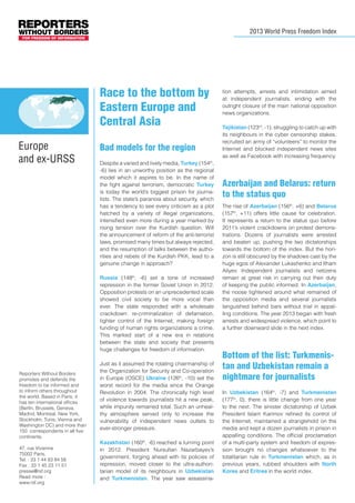 2013 World Press Freedom Index

Race to the bottom by
Eastern Europe and
Central Asia
	

Europe
and ex-URSS

	

Bad models for the region
Despite a varied and lively media, Turkey (154th,
-6) lies in an unworthy position as the regional
model which it aspires to be. In the name of
the fight against terrorism, democratic Turkey
is today the world’s biggest prison for journalists. The state’s paranoia about security, which
has a tendency to see every criticism as a plot
hatched by a variety of illegal organizations,
intensified even more during a year marked by
rising tension over the Kurdish question. Will
the announcement of reform of the anti-terrorist
laws, promised many times but always rejected,
and the resumption of talks between the authorities and rebels of the Kurdish PKK, lead to a
genuine change in approach?
Russia (148th, -6) set a tone of increased
repression in the former Soviet Union in 2012.
Opposition protests on an unprecedented scale
showed civil society to be more vocal than
ever. The state responded with a wholesale
crackdown: re-criminalization of defamation,
tighter control of the Internet, making foreign
funding of human rights organizations a crime.
This marked start of a new era in relations
between the state and society that presents
huge challenges for freedom of information.

Reporters Without Borders
promotes and defends the
freedom to be informed and
to inform others throughout
the world. Based in Paris, it
has ten international offices
(Berlin, Brussels, Geneva,
Madrid, Montreal, New York,
Stockholm, Tunis, Vienna and
Washington DC) and more than
150 correspondents in all five
continents.
47, rue Vivienne
75002 Paris,
Tel. : 33 1 44 83 84 56
Fax : 33 1 45 23 11 51
presse@rsf.org
Read more :
www.rsf.org

Just as it assumed the rotating chairmanship of
the Organization for Security and Co-operation
in Europe (OSCE) Ukraine (126th, -10) set the
worst record for the media since the Orange
Revolution in 2004. The chronically high level
of violence towards journalists hit a new peak,
while impunity remained total. Such an unhealthy atmosphere served only to increase the
vulnerability of independent news outlets to
ever-stronger pressure.
Kazakhstan (160th, -6) reached a turning point
in 2012. President Nursultan Nazarbayev’s
government, forging ahead with its policies of
repression, moved closer to the ultra-authoritarian model of its neighbours in Uzbekistan
and Turkmenistan. The year saw assassina-

tion attempts, arrests and intimidation aimed
at independent journalists, ending with the
outright closure of the main national opposition
news organizations.
Tajikistan (123rd, -1), struggling to catch up with
its neighbours in the cyber censorship stakes,
recruited an army of “volunteers” to monitor the
Internet and blocked independent news sites
as well as Facebook with increasing frequency.

Azerbaijan and Belarus: return
to the status quo
The rise of Azerbaijan (156th, +6) and Belarus
(157th, +11) offers little cause for celebration.
It represents a return to the status quo before
2011’s violent crackdowns on protest demonstrations. Dozens of journalists were arrested
and beaten up, pushing the two dictatorships
towards the bottom of the index. But the horizon is still obscured by the shadows cast by the
huge egos of Alexander Lukashenko and Ilham
Aliyev. Independent journalists and netizens
remain at great risk in carrying out their duty
of keeping the public informed. In Azerbaijan,
the noose tightened around what remained of
the opposition media and several journalists
languished behind bars without trial in appalling conditions. The year 2013 began with fresh
arrests and widespread violence, which point to
a further downward slide in the next index.

Bottom of the list: Turkmenistan and Uzbekistan remain a
nightmare for journalists
In Uzbekistan (164th, -7) and Turkmenistan
(177th, 0), there is little change from one year
to the next. The sinister dictatorship of Uzbek
President Islam Karimov refined its control of
the Internet, maintained a stranglehold on the
media and kept a dozen journalists in prison in
appalling conditions. The official proclamation
of a multi-party system and freedom of expression brought no changes whatsoever to the
totalitarian rule in Turkmenistan which, as in
previous years, rubbed shoulders with North
Korea and Eritrea in the world index.

 