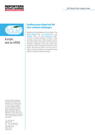 2013 World Press Freedom Index

Leading group dispersed but
face common challenges

Europe
and ex-URSS

Reporters Without Borders
promotes and defends the
freedom to be informed and
to inform others throughout
the world. Based in Paris, it
has ten international offices
(Berlin, Brussels, Geneva,
Madrid, Montreal, New York,
Stockholm, Tunis, Vienna and
Washington DC) and more than
150 correspondents in all five
continents.
47, rue Vivienne
75002 Paris,
Tel. : 33 1 44 83 84 56
Fax : 33 1 45 23 11 51
presse@rsf.org
Read more :
www.rsf.org

Despite their wide dispersal in this edition of the
index, Moldova (55th, -2), Armenia (74th, +3),
Georgia (100th, +4) and Kyrgyzstan (106th,
+2) have a number of things in common. These
countries enjoy broad media pluralism and a
low level of state censorship, but they still face
important challenges concerning media independence and the working environment of journalists. The latter are often in the firing line in
highly polarized societies and treated as easy
prey by a variety of pressure groups.

 