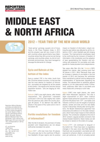 2013 World Press Freedom Index

Middle east
& north africa
2012 – Year Two of the new Arab world
­
“Arab spring” uprisings caused a lot of movements in the Press Freedom Index in 2011
and the situation was still very mixed in 2012,
with countries where governments have fallen,
countries where they still survive but are facing
uprisings, and countries where, by dint of compromises and promises, they have managed to
assuage the demands for change.

Syria and Bahrain at the
bottom of the index
Syria is ranked 176th in the index, fourth from
last. Of all the ranked countries, it is the one that
saw the most attacks on freedom of information. Journalists are targeted by all the parties
to the conflict – the regular army and the various
opposition factions – who are waging an information war.

Reporters Without Borders
promotes and defends the
freedom to be informed and
to inform others throughout
the world. Based in Paris, it
has ten international offices
(Berlin, Brussels, Geneva,
Madrid, Montreal, New York,
Stockholm, Tunis, Vienna and
Washington DC) and more than
150 correspondents in all five
continents.
47, rue Vivienne
75002 Paris,
Tel. : 33 1 44 83 84 56
Fax : 33 1 45 23 11 51
presse@rsf.org
Read more :
www.rsf.org

Bahrain (165th) rose eight places, after limited
improvement. The government crackdown
continued in 2012 but was slightly less violent
than the previous year, when the country plunged 29 places. In all, Bahrain has fallen 66
places in the space of four years and is now in
the bottom 20.

Fertile revolutions for freedom
of information?
After the fall of dictators, the promises of media
pluralism and independence are not always
sufficiently translated into action.
Libya (131st, +23) rose more than 20 places.
This jump was due to the overthrow of Muammar Gaddafi’s 42-year regime and its positive

impact on freedom of information. Libya’s ranking the year before was affected by all the violations in 2011, when Gaddafi was still clinging
to power. The improvements nonetheless need
to be confirmed by the inclusion of freedom of
information in the constitution and the adoption
of laws guaranteeing this freedom and providing real protection for journalists and safeguards for media pluralism and independence.
Two years after Ben Ali’s fall, Tunisia (138th)
slipped four places, after jumping more than
30 places in 2011. Why? Because there was
an increase in attacks on journalists in the first
quarter of 2012 and because the authorities
have maintained a judicial void by delaying the
implementation of decree-laws regulating the
media. This allowed them to arbitrarily appoint
people to run the state-owned media. Furthermore, politicians often refer to journalists and
news media with contempt or even hate.
Egypt (158th) rose eight places, two years
after Hosni Mubarak’s departure. This was a
slight improvement on 2011, when violence
against media personnel caused the country to
plummet 39 places from 127th. Journalists and
netizens continue to be the targets of physical
attacks, arrests and trials and one was fatally
injured in December. Shortly after winning elections, the Muslim Brotherhood appointed new
executives and editors to run the state newspapers, which had a major impact on their editorial
policies. The constitution adopted at the end of
2012 contains vaguely-worded provisions that
clearly threaten freedoms. News media can still
be closed or seized on the orders of a judge.
Yemen (171st, +2) continued to languish in
the bottom ten. There have been no legislative
changes in the year since Abd Rab Mansour
Hadi took over as president. Journalists are still
exposed to physical attacks, prosecution and
even jail sentences. A bill on privately-owned

 