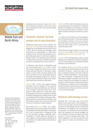 2013 World Press Freedom Index

broadcasts and electronic media with a number of draconian provisions, which was submitted to parliament in 2012, has not been totally
abandoned.

Middle East and
North Africa

Countries «spared» by Arab
springs rein in news providers
Buffeted by social and economic protests, the
Sultanate of Oman (141st) sank 24 places, the
biggest fall in the Middle East and North Africa
in 2012. Some 50 netizens and bloggers were
prosecuted on lèse-majesté or cyber-crime
charges in 2012. No fewer than 28 were convicted in December alone, in trials that trampled on
defence rights. The authorities gave promises
in response to demands for political, social and
economic change but did not carry them out.
A repressive royal decree in September was
one of the reasons why Jordan (134th, -6) fell.
The decree changed the press law and drastically restricted freedom of information, especially for online media, brushing aside all the
reform promises that the government gave at
the height of the popular unrest in 2011. Journalists are being tried before military courts, especially when they criticize the royal family.

Reporters Without Borders
promotes and defends the
freedom to be informed and
to inform others throughout
the world. Based in Paris, it
has ten international offices
(Berlin, Brussels, Geneva,
Madrid, Montreal, New York,
Stockholm, Tunis, Vienna and
Washington DC) and more than
150 correspondents in all five
continents.
47, rue Vivienne
75002 Paris,
Tel. : 33 1 44 83 84 56
Fax : 33 1 45 23 11 51
presse@rsf.org
Read more :
www.rsf.org

Algeria (125th, -3) fell a few places because
journalists were the targets of both physical
attacks and judicial proceedings, and because
of an increase in economic pressure on independent media. More than a year after parliament passed a law that is supposed to abolish
the state’s broadcasting monopoly, there are still
no privately-owned TV stations because a regulatory authority, an essential prior condition, has
still not been created. So, for the time being, the
new law is nothing but window dressing.
The ranking of Morocco (136th, +2) is stable.
Media reform was announced after Prime Minister Abdelilah Benkirane took office in November
2011 but his government is dragging its feet
on the promised changes, especially decriminalization of media offences. Decisions on
such matters as the granting and withdrawal of
accreditation are often arbitrary and lacking in
transparency.

Palestine (146th) is still in the bottom quarter but
it rose eight places. An improvement in relations
between the Palestinian Authority and Hamas
has had a positive impact on freedom of information and the working environment for journalists.
Iraq (150th) rose two places, but this followed a
fall of 22 places last year. The security situation
for journalists continues to be very worrying,
with three killed in connection with their work in
2012 and seven killed in 2011. Journalists are
constantly obstructed.
There were only slight changes in the rankings
of Saudi Arabia (163rd, -5), Kuwait (77th, +1)
and the United Arab Emirates (114th, -2).
Lebanon (101st) fell eight places, after its media
became more polarized by neighbouring Syria’s
civil war. Its journalists are exposed to arbitrary
detention and mistreatment.
The 20-place fall of Israel (112nd) is due to
the actions of the Israel Defence Forces in the
Palestinian Territories – actions that used to be
given a separate ranking in the index under the
label of “Israel extraterritorial”. During Operation “Pillar of Defence” in November 2012, IDF
deliberately targeted journalists and buildings
housing media that are affiliated to Hamas or
support it. And the arbitrary arrest and detention
of Palestinian journalists is still commonplace.
Israeli journalists meanwhile enjoy real freedom
of expression but military censorship continues
to be a structural problem.

Relatives held hostage in Iran
Somalia’s fall in the index due to the many
deaths of journalists there in 2012 allowed Iran
(174th) to rise one place. Its print and broadcast
media and news websites are all controlled by
the Ministry of Intelligence and the Revolutionary Guards. The authorities have internationalized their repression by making hostages out
of the relatives of Iranian journalists who work
abroad or in Iran for foreign news media. The
Islamic Republic is one of the world’s five biggest prisons for news and information providers.

 