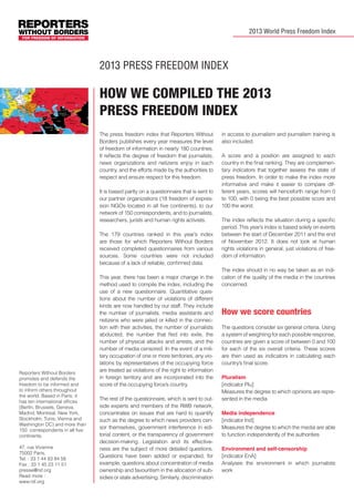 2013 World Press Freedom Index

E PRESS WORLDWIDE IN 2013
2013 press freedom index

How we compiled the 2013
Press Freedom Index
The press freedom index that Reporters Without
Borders publishes every year measures the level
of freedom of information in nearly 180 countries.
It reflects the degree of freedom that journalists,
news organizations and netizens enjoy in each
country, and the efforts made by the authorities to
respect and ensure respect for this freedom.
FIJI

It is based partly on a questionnaire that is sent to
our partner organizations (18 freedom of expression NGOs located in all five continents), to our
network of 150 correspondents, and to journalists,
researchers, jurists and human rights activists.

RESSE DANS LE MONDE EN 2013

The 179 countries ranked in this year’s index
are those for which Reporters Without Borders
received completed questionnaires from various
sources. Some countries were not included
because of a lack of reliable, confirmed data.

Reporters Without Borders
promotes and defends the
freedom to be informed and
to inform others throughout
the world. Based in Paris, it
has ten international offices
(Berlin, Brussels, Geneva,
Madrid, Montreal, New York,
Stockholm, Tunis, Vienna and
Washington DC) and more than
150 correspondents in all five
continents.
47, rue Vivienne
75002 Paris,
Tel. : 33 1 44 83 84 56
Fax : 33 1 45 23 11 51
presse@rsf.org
Read more :
www.rsf.org

This year, there has been a major change in the
method used to compile the index, including the
use of a new questionnaire. Quantitative questions about the number of violations of different
kinds are now handled by our staff. They include
the number of journalists, media assistants and
netizens who were jailed or killed in the connection with their activities, the number of journalists
abducted, the number that fled into exile, the
number of physical attacks and arrests, and the
number of media censored. In the event of a military occupation of one or more territories, any violations by representatives of the occupying force
are treated as violations of the right to information
in foreign territory and are incorporated into the
score of the occupying force’s country.
The rest of the questionnaire, which is sent to outside experts and members of the RWB network,
concentrates on issues that are hard to quantify
such as the degree to which news providers censor themselves, government interference in editorial content, or the transparency of government
decision-making. Legislation and its effectiveness are the subject of more detailed questions.
Questions have been added or expanded, for
example, questions about concentration of media
ownership and favouritism in the allocation of subsidies or state advertising. Similarly, discrimination

in access to journalism and journalism training is
also included.
A score and a position are assigned to each
country in the final ranking. They are complementary indicators that together assess the state of
press freedom. In order to make the index more
informative and make it easier to compare different years, scores will henceforth range from 0
to 100, with 0 being the best possible score and
100 the worst.
The index reflects the situation during a specific
period. This year’s index is based solely on events
between the start of December 2011 and the end
of November 2012. It does not look at human
rights violations in general, just violations of freedom of information.
The index should in no way be taken as an indication of the quality of the media in the countries
concerned.

How we score countries
The questions consider six general criteria. Using
a system of weighting for each possible response,
countries are given a score of between 0 and 100
for each of the six overall criteria. These scores
are then used as indicators in calculating each
country’s final score.
Pluralism
[indicator Plu]
Measures the degree to which opinions are represented in the media
Media independence
[indicator Ind]
Measures the degree to which the media are able
to function independently of the authorities
Environment and self-censorship
[indicator EnA]
Analyses the environment in which journalists
work

 
