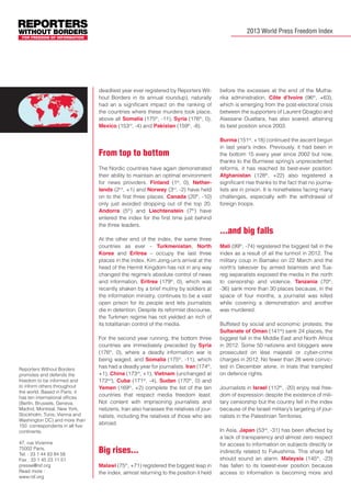 2013 World Press Freedom Index

deadliest year ever registered by Reporters Without Borders in its annual roundup), naturally
had an a significant impact on the ranking of
the countries where these murders took place,
above all Somalia (175th, -11), Syria (176th, 0),
Mexico (153rd, -4) and Pakistan (159th, -8).

From top to bottom
The Nordic countries have again demonstrated
their ability to maintain an optimal environment
for news providers. Finland (1st, 0), Netherlands (2nd, +1) and Norway (3rd, -2) have held
on to the first three places. Canada (20th, -10)
only just avoided dropping out of the top 20.
Andorra (5th) and Liechtenstein (7th) have
entered the index for the first time just behind
the three leaders.
At the other end of the index, the same three
countries as ever – Turkmenistan, North
Korea and Eritrea – occupy the last three
places in the index. Kim Jong-un’s arrival at the
head of the Hermit Kingdom has not in any way
changed the regime’s absolute control of news
and information. Eritrea (179th, 0), which was
recently shaken by a brief mutiny by soldiers at
the information ministry, continues to be a vast
open prison for its people and lets journalists
die in detention. Despite its reformist discourse,
the Turkmen regime has not yielded an inch of
its totalitarian control of the media.

Reporters Without Borders
promotes and defends the
freedom to be informed and
to inform others throughout
the world. Based in Paris, it
has ten international offices
(Berlin, Brussels, Geneva,
Madrid, Montreal, New York,
Stockholm, Tunis, Vienna and
Washington DC) and more than
150 correspondents in all five
continents.
47, rue Vivienne
75002 Paris,
Tel. : 33 1 44 83 84 56
Fax : 33 1 45 23 11 51
presse@rsf.org
Read more :
www.rsf.org

For the second year running, the bottom three
countries are immediately preceded by Syria
(176th, 0), where a deadly information war is
being waged, and Somalia (175th, -11), which
has had a deadly year for journalists. Iran (174th,
+1), China (173rd, +1), Vietnam (unchanged at
172nd), Cuba (171st, -4), Sudan (170th, 0) and
Yemen (169th, +2) complete the list of the ten
countries that respect media freedom least.
Not content with imprisoning journalists and
netizens, Iran also harasses the relatives of journalists, including the relatives of those who are
abroad.

Big rises...
Malawi (75th, +71) registered the biggest leap in
the index, almost returning to the position it held

before the excesses at the end of the Mutharika administration. Côte d’Ivoire (96th, +63),
which is emerging from the post-electoral crisis
between the supporters of Laurent Gbagbo and
Alassane Ouattara, has also soared, attaining
its best position since 2003.
Burma (151st, +18) continued the ascent begun
in last year’s index. Previously, it had been in
the bottom 15 every year since 2002 but now,
thanks to the Burmese spring’s unprecedented
reforms, it has reached its best-ever position.
Afghanistan (128th, +22) also registered a
significant rise thanks to the fact that no journalists are in prison. It is nonetheless facing many
challenges, especially with the withdrawal of
foreign troops.

...and big falls
Mali (99th, -74) registered the biggest fall in the
index as a result of all the turmoil in 2012. The
military coup in Bamako on 22 March and the
north’s takeover by armed Islamists and Tuareg separatists exposed the media in the north
to censorship and violence. Tanzania (70th,
-36) sank more than 30 places because, in the
space of four months, a journalist was killed
while covering a demonstration and another
was murdered.
Buffeted by social and economic protests, the
Sultanate of Oman (141st) sank 24 places, the
biggest fall in the Middle East and North Africa
in 2012. Some 50 netizens and bloggers were
prosecuted on lèse majesté or cyber-crime
charges in 2012. No fewer than 28 were convicted in December alone, in trials that trampled
on defence rights.
Journalists in Israel (112th, -20) enjoy real freedom of expression despite the existence of military censorship but the country fell in the index
because of the Israeli military’s targeting of journalists in the Palestinian Territories.
In Asia, Japan (53rd, -31) has been affected by
a lack of transparency and almost zero respect
for access to information on subjects directly or
indirectly related to Fukushima. This sharp fall
should sound an alarm. Malaysia (145th, -23)
has fallen to its lowest-ever position because
access to information is becoming more and

 