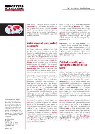2013 World Press Freedom Index

more limited. The same situation prevails in
Cambodia (143rd, -26), where authoritarianism
and censorship are on the increase. Macedonia (116th, -22) has also fallen more than 20
places following the arbitrary withdrawal of
media licences and deterioration in the environment for journalists.

Varied impact of major protest
movements
Last year’s index was marked by the Arab
spring’s major news developments and the
heavy price paid by those covering the protest
movements. A range of scenarios has been
seen in 2012, including countries such as Tunisia, Egypt and Libya, where regime change
has taken place, countries such as Syria and
Bahrain where uprisings and the resulting
repression are still ongoing, and countries
such as Morocco, Algeria, Oman, Jordan and
Saudi Arabia, where the authorities have used
promises and compromise to defuse calls for
political and/or social and economic change.
Some of the new governments spawned by
these protest movements have turned on the
journalists and netizens who covered these
movements’ demands and aspirations for
more freedom. What with legal voids, arbitrary
appointments of state media chiefs, physical
attacks, trials and a lack of transparency, Tunisia (138th, -4) and Egypt (158th, +8) have remained at a deplorable level in the index and have
highlighted the stumbling blocks that Libya
(131st, +23) should avoid in order to maintain its
transition to a free press.
Reporters Without Borders
promotes and defends the
freedom to be informed and
to inform others throughout
the world. Based in Paris, it
has ten international offices
(Berlin, Brussels, Geneva,
Madrid, Montreal, New York,
Stockholm, Tunis, Vienna and
Washington DC) and more than
150 correspondents in all five
continents.
47, rue Vivienne
75002 Paris,
Tel. : 33 1 44 83 84 56
Fax : 33 1 45 23 11 51
presse@rsf.org
Read more :
www.rsf.org

The deadliest country for journalists in 2012 was
Syria (176th, 0), where journalists and netizens
are the victims of an information war waged by
both the Assad regime, which stops at nothing
in order to crack down and impose a news
blackout, and by opposition factions that are
increasingly intolerant of dissent. In Bahrain
(165th, +8) the repression let up slightly, while
in Yemen (169th, +2) the prospects continue
to be disturbing despite a change of government. Oman (141st, -24) fell sharply because of
a wave of arrests of netizens.

Other countries hit by protests saw changes for
the better and worse. Vietnam (172nd, 0) failed
to recover the six places it lost in the previous
index. The world’s second biggest prison for
netizens, it has remained in the bottom ten.
Uganda (104th, +35) has recovered a more
appropriate position although it has not gone
back to where it was before cracking down on
protests in 2011.
Azerbaijan (156th, +6) and Belarus (157th,
+11) both fell last year after using violence to
suppress opposition demonstrations and this
year they just moved back towards their appalling former positions. Chile (60th, +20) is beginning to recover after plummeting 33 places to
80th in last year’s index.

Political instability puts
journalists in the eye of the
storm
Political instability often has a divisive effect on
the media and makes it very difficult to produce
independently-reported news and information.
In such situations, threats and physical attacks
on journalists and staff purges are common.
Maldives (103rd, -30) fell sharply after the president’s removal in an alleged coup, followed by
threats and attacks on journalists regarded as
his supporters. In Paraguay (91st, -11), the president’s removal in a parliamentary “coup” on
22 June 2012 had a big impact on state-owned
broadcasting, with a wave of arbitrary dismissals against a backdrop of unfair frequency
allocation.
Guinea-Bissau (92nd, -17) fell sharply because
the army overthrew the government between
the first and second rounds of a presidential
election and imposed military censorship on the
media. In Mali (99th, -74), a military coup fuelled
tension, many journalists were physically attacked in the capital and the army now controls the
state-owned media. This index does not reflect
the January 2013 turmoil in the Central African
Republic (65th, -3) but its impact on media freedom is already a source of extreme concern.

 