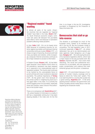 2013 World Press Freedom Index

“Regional models” found
wanting
In almost all parts of the world, influential countries that are regarded as “regional
models” have fallen in the index. Brazil (108th,
-9), South America’s economic engine, continued last year’s fall because five journalists
were killed in 2012 and because of persistent
problems affecting media pluralism.
In Asia, India (140th, -9) is at its lowest since
2002 because of increasing impunity for violence against journalists and because Internet
censorship continues to grow. China (173rd, +1)
shows no sign of improving. Its prisons still hold
many journalists and netizens, while increasingly unpopular Internet censorship continues to
be a major obstacle to access to information.
In Eastern Europe, Russia (148th, -6) has fallen
again because, since Vladimir Putin’s return to
the presidency, repression has been stepped
up in response to an unprecedented wave of
opposition protests. The country also continues
to be marked by the unacceptable failure to
punish all those who have murdered or attacked
journalists. The political importance of Turkey
(154th, -6) has grown even more because of
the armed conflict in neighbouring Syria but it
has again fallen in the index. It is currently the
world’s biggest prison for journalists, especially
those who express views critical of the authorities on the Kurdish issue.
There is no comparison with South Africa (52nd,
-10), where freedom of information is a reality. It
still has a respectable ranking but it has been
slipping steadily in the index and, for the first
Reporters Without Borders
promotes and defends the
freedom to be informed and
to inform others throughout
the world. Based in Paris, it
has ten international offices
(Berlin, Brussels, Geneva,
Madrid, Montreal, New York,
Stockholm, Tunis, Vienna and
Washington DC) and more than
150 correspondents in all five
continents.
47, rue Vivienne
75002 Paris,
Tel. : 33 1 44 83 84 56
Fax : 33 1 45 23 11 51
presse@rsf.org
Read more :
www.rsf.org

time, is no longer in the top 50. Investigative
journalism is threatened by the Protection of
State Information Bill.

Democracies that stall or go
into reverse
The situation is unchanged for much of the
European Union. Sixteen of its members are
still in the top 30. But the European model is
unravelling. The bad legislation seen in 2011
continued, especially in Italy (57th, +4), where
defamation has yet to be decriminalized and
state agencies make dangerous use of gag
laws. Hungary (56th, -16) is still paying the price
of its repressive legislative reforms, which had
a major impact on the way journalists work. But
Greece’s dramatic fall (84th, -14) is even more
disturbing. The social and professional environment for its journalists, who are exposed to
public condemnation and violence from both
extremist groups and the police, is disastrous.
Japan (53rd, -31) plummeted because of censorship of nuclear industry coverage and its
failure to reform the “kisha club” system. This
is an alarming fall for a country that usually has
a good ranking. Argentina (54th, -7) fell amid
growing tension between the government and
certain privately-owned media about a new law
regulating the broadcast media.

 