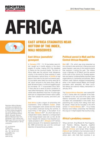 2013 World Press Freedom Index

africa
East Africa stagnates near
bottom of the index,
Mali nosedives
East Africa: journalists’
graveyard
In Somalia (175th, -11) 18 journalists were killed, caught up in bomb attacks or the direct
targets of murder, making 2012 the deadliest
in history for the country’s media. The Horn of
Africa state was the second most dangerous
country in the world for those working in news
and information, behind Syria. In Eritrea (in last
place in the index for the sixth successive year),
no journalists were killed but some were left to
die, which amounts to the same thing. With at
least 30 behind bars, it is Africa’s biggest prison
for journalists. Of 11 incarcerated since 2001,
7 have died as a result of prison conditions or
have killed themselves. Since the independent
media were abolished more than 10 years ago,
there are no independent Eritrean news outlets,
other than outside the country, and terror prevails.

Reporters Without Borders
promotes and defends the
freedom to be informed and
to inform others throughout
the world. Based in Paris, it
has ten international offices
(Berlin, Brussels, Geneva,
Madrid, Montreal, New York,
Stockholm, Tunis, Vienna and
Washington DC) and more than
150 correspondents in all five
continents.
47, rue Vivienne
75002 Paris,
Tel. : 33 1 44 83 84 56
Fax : 33 1 45 23 11 51
presse@rsf.org
Read more :
www.rsf.org

Political unrest in Mali and the
Central African Republic
Mali (99th, -74), which was long presented as
the continent’s star performer in democracy and
press freedom, was prey to the political events
that overtook it during the year. The military
coup in Bamako on 22 March and the seizure
of the north of the country by Touareg separatists and Islamic fundamentalists exposed news
organizations to censorship and abuses. Many
northern radio stations stopped broadcasting,
while in the capital several Malian and foreign
journalists were assaulted. All these occurred before the external military intervention in
January 2013.

East Africa is also a region of censorship and
crackdowns. Omar al-Bashir’s Sudan, where
more newspapers were seized and the arrests
of journalists continued during the summer, is
stuck firmly in 170th place, in the bottom 10 of
the index. Djibouti (167th, -8), which also has no
independent media, detained a correspondent
of the foreign-based news site La Voix de Djibouti. Despite the release of two Swedish journalists arrested in 2011, Ethiopia (137th) fell ten
places because of its repressive application of
the 2009 anti-terrorist law and the continued
detention of several local journalists.

The Central African Republic was ranked 65th
in 2012. Events after the outbreak of the Seleka rebellion at the very end of the year (radio
stations ransacked, one journalist killed) were
not taken into consideration in this index, thus
preventing the country from falling more than
50 places. These will be included in the 2014
version. In Guinea-Bissau (92nd, -17) a media
blackout and military censorship that followed
the coup on 12 April explain that country’s drop.

Africa’s predatory censors
Yahya Jammeh, King Mswati III, Paul Kagame,
and Teodoro Obiang Nguema, together
with other heads of state such as Issaias
Afeworki (Eritrea) and Ismael Omar Guelleh
(Djibouti) are members of an exclusive club of
authoritarian African leaders, some eccentric
others stern, who hold their countries in an

 