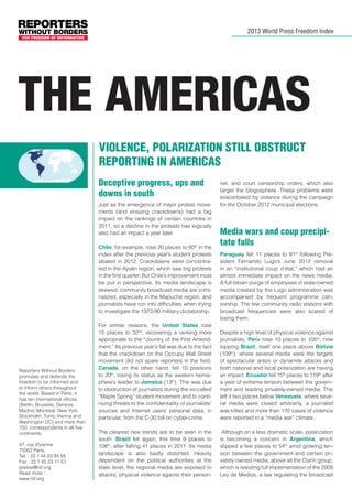 2013 World Press Freedom Index

THE Americas
Violence, polarization still obstruct
reporting in Americas
Deceptive progress, ups and
downs in south
Just as the emergence of major protest movements (and ensuing crackdowns) had a big
impact on the rankings of certain countries in
2011, so a decline in the protests has logically
also had an impact a year later.
Chile, for example, rose 20 places to 60th in the
index after the previous year’s student protests
abated in 2012. Crackdowns were concentrated in the Aysén region, which saw big protests
in the first quarter. But Chile’s improvement must
be put in perspective. Its media landscape is
skewed, community broadcast media are criminalized, especially in the Mapuche region, and
journalists have run into difficulties when trying
to investigate the 1973-90 military dictatorship.

Reporters Without Borders
promotes and defends the
freedom to be informed and
to inform others throughout
the world. Based in Paris, it
has ten international offices
(Berlin, Brussels, Geneva,
Madrid, Montreal, New York,
Stockholm, Tunis, Vienna and
Washington DC) and more than
150 correspondents in all five
continents.
47, rue Vivienne
75002 Paris,
Tel. : 33 1 44 83 84 56
Fax : 33 1 45 23 11 51
presse@rsf.org
Read more :
www.rsf.org

For similar reasons, the United States rose
15 places to 32nd, recovering a ranking more
appropriate to the “country of the First Amendment.” Its previous year’s fall was due to the fact
that the crackdown on the Occupy Wall Street
movement did not spare reporters in the field.
Canada, on the other hand, fell 10 positions
to 20th, losing its status as the western hemisphere’s leader to Jamaica (13th). This was due
to obstruction of journalists during the so-called
“Maple Spring” student movement and to continuing threats to the confidentiality of journalists’
sources and Internet users’ personal data, in
particular, from the C-30 bill on cyber-crime.
The clearest new trends are to be seen in the
south. Brazil fell again, this time 9 places to
108th, after falling 41 places in 2011. Its media
landscape is also badly distorted. Heavily
dependent on the political authorities at the
state level, the regional media are exposed to
attacks, physical violence against their person-

nel, and court censorship orders, which also
target the blogosphere. These problems were
exacerbated by violence during the campaign
for the October 2012 municipal elections.

Media wars and coup precipitate falls
Paraguay fell 11 places to 91st following President Fernando Lugo’s June 2012 removal
in an “institutional coup d’état,” which had an
almost immediate impact on the news media.
A full-blown purge of employees in state-owned
media created by the Lugo administration was
accompanied by frequent programme censorship. The few community radio stations with
broadcast frequencies were also scared of
losing them.
Despite a high level of physical violence against
journalists, Peru rose 10 places to 105th, now
topping Brazil, itself one place above Bolivia
(109th), where several media were the targets
of spectacular arson or dynamite attacks and
both national and local polarization are having
an impact. Ecuador fell 15th places to 119th after
a year of extreme tension between the government and leading privately-owned media. This
left it two places below Venezuela, where several media were closed arbitrarily, a journalist
was killed and more than 170 cases of violence
were reported in a “media war” climate.
Although on a less dramatic scale, polarization
is becoming a concern in Argentina, which
slipped a few places to 54th amid growing tension between the government and certain privately-owned media, above all the Clarín group,
which is resisting full implementation of the 2009
Ley de Medios, a law regulating the broadcast

 