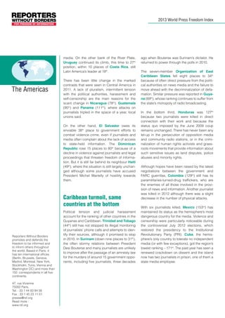 2013 World Press Freedom Index

media. On the other bank of the River Plate,
Uruguay continued its climb, this time to 27th
position, within 10 places of Costa Rica, still
Latin America’s leader at 18th.

The Americas

There has been little change in the marked
contrasts that were seen in Central America in
2011. A lack of pluralism, intermittent tension
with the political authorities, harassment and
self-censorship are the main reasons for the
scant change in Nicaragua (78th), Guatemala
(95th) and Panama (111th), where attacks on
journalists tripled in the space of a year, local
unions said.
On the other hand, El Salvador owes its
enviable 38th place to government efforts to
combat violence crime, even if journalists and
media often complain about the lack of access
to state-held information. The Dominican
Republic rose 15 places to 80th because of a
decline in violence against journalists and legal
proceedings that threaten freedom of information. But it is still far behind its neighbour Haiti
(49th), where the situation is still largely unchanged although some journalists have accused
President Michel Martelly of hostility towards
them.

Caribbean turmoil, same
countries at the bottom

Reporters Without Borders
promotes and defends the
freedom to be informed and
to inform others throughout
the world. Based in Paris, it
has ten international offices
(Berlin, Brussels, Geneva,
Madrid, Montreal, New York,
Stockholm, Tunis, Vienna and
Washington DC) and more than
150 correspondents in all five
continents.
47, rue Vivienne
75002 Paris,
Tel. : 33 1 44 83 84 56
Fax : 33 1 45 23 11 51
presse@rsf.org
Read more :
www.rsf.org

Political tension and judicial harassment
account for the ranking of other countries in the
Guyanas and Caribbean. Trinidad and Tobago
(44th) still has not stopped its illegal monitoring
of journalists’ phone calls and attempts to identify their sources, although it promised to stop
in 2010. In Surinam (down nine places to 31th),
the often stormy relations between President
Desi Bouterse and many journalists are unlikely
to improve after the passage of an amnesty law
for the murders of around 15 government opponents, including five journalists, three decades

ago when Bouterse was Surinam’s dictator. He
returned to power through the polls in 2010.
The seven-member Organization of East
Caribbean States fell eight places to 34th
because of often direct pressure from the political authorities on news media and the failure to
move ahead with the decriminalization of defamation. Similar pressure was reported in Guyana (69th), whose ranking continues to suffer from
the state’s monopoly of radio broadcasting.
In the bottom third, Honduras was 127th
because two journalists were killed in direct
connection with their work and because the
status quo imposed by the June 2009 coup
remains unchanged. There has never been any
let-up in the persecution of opposition media
and community radio stations, or in the criminalization of human rights activists and grassroots movements that provide information about
such sensitive issues as land disputes, police
abuses and minority rights.
Although hopes have been raised by the latest
negotiations between the government and
FARC guerrillas, Colombia (129th) still has its
paramilitaries-turned-drug traffickers, who are
the enemies of all those involved in the provision of news and information. Another journalist
was killed in 2012 although there was a slight
decrease in the number of physical attacks.
With six journalists killed, Mexico (153rd) has
maintained its status as the hemisphere’s most
dangerous country for the media. Violence and
censorship were particularly noticeable during
the controversial July 2012 elections, which
restored the presidency to the Institutional
Revolutionary Party (PRI). Cuba, the hemisphere’s only country to tolerate no independent
media (or with few exceptions), got the region’s
lowest ranking – 171st. The past year has seen a
renewed crackdown on dissent and the island
now has two journalists in prison, one of them a
state media employee.

 