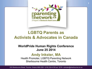 LGBTQ Parents as
Activists & Advocates in Canada
WorldPride Human Rights Conference
June 25 2014
Andy Inkster, MA
Health Promoter, LGBTQ Parenting Network
Sherbourne Health Centre, Toronto
333 Sherbourne Street, Toronto, Ontario M5A 2S5 • (416) 324-4100 ext. 5276 • ainkster@sherbourne.on.ca
1
 