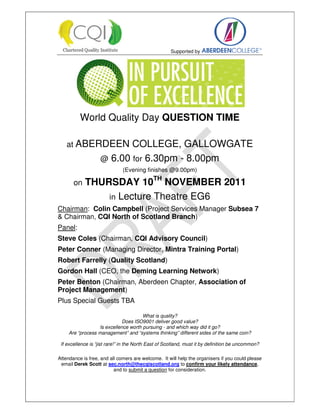 Supported by




          World Quality Day QUESTION TIME

    at ABERDEEN            COLLEGE, GALLOWGATE
                    @ 6.00 for 6.30pm - 8.00pm
                              (Evening finishes @9.00pm)

       on   THURSDAY 10TH NOVEMBER 2011
                in Lecture Theatre EG6
Chairman: Colin Campbell (Project Services Manager Subsea 7
& Chairman, CQI North of Scotland Branch)
Panel:
Steve Coles (Chairman, CQI Advisory Council)
Peter Conner (Managing Director, Mintra Training Portal)
Robert Farrelly (Quality Scotland)
Gordon Hall (CEO, the Deming Learning Network)
Peter Benton (Chairman, Aberdeen Chapter, Association of
Project Management)
Plus Special Guests TBA

                                      What is quality?
                             Does ISO9001 deliver good value?
                  Is excellence worth pursuing - and which way did it go?
     Are “process management” and “systems thinking” different sides of the same coin?

 If excellence is “jist rare!” in the North East of Scotland, must it by definition be uncommon?

Attendance is free, and all comers are welcome. It will help the organisers if you could please
 email Derek Scott at sec.north@thecqiscotland.org to confirm your likely attendance,
                          and to submit a question for consideration.
 
