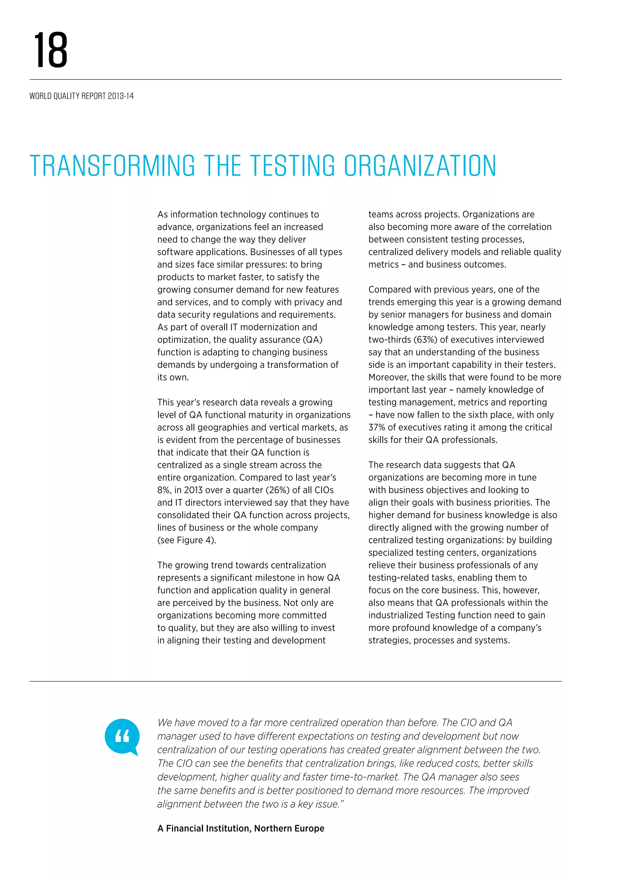 As information technology continues to
advance, organizations feel an increased
need to change the way they deliver
software applications. Businesses of all types
and sizes face similar pressures: to bring
products to market faster, to satisfy the
growing consumer demand for new features
and services, and to comply with privacy and
data security regulations and requirements.
As part of overall IT modernization and
optimization, the quality assurance (QA)
function is adapting to changing business
demands by undergoing a transformation of
its own.
This year’s research data reveals a growing
level of QA functional maturity in organizations
across all geographies and vertical markets, as
is evident from the percentage of businesses
that indicate that their QA function is
centralized as a single stream across the
entire organization. Compared to last year’s
8%, in 2013 over a quarter (26%) of all CIOs
and IT directors interviewed say that they have
consolidated their QA function across projects,
lines of business or the whole company
(see Figure 4).
The growing trend towards centralization
represents a significant milestone in how QA
function and application quality in general
are perceived by the business. Not only are
organizations becoming more committed
to quality, but they are also willing to invest
in aligning their testing and development
teams across projects. Organizations are
also becoming more aware of the correlation
between consistent testing processes,
centralized delivery models and reliable quality
metrics – and business outcomes.
Compared with previous years, one of the
trends emerging this year is a growing demand
by senior managers for business and domain
knowledge among testers. This year, nearly
two-thirds (63%) of executives interviewed
say that an understanding of the business
side is an important capability in their testers.
Moreover, the skills that were found to be more
important last year – namely knowledge of
testing management, metrics and reporting
– have now fallen to the sixth place, with only
37% of executives rating it among the critical
skills for their QA professionals.
The research data suggests that QA
organizations are becoming more in tune
with business objectives and looking to
align their goals with business priorities. The
higher demand for business knowledge is also
directly aligned with the growing number of
centralized testing organizations: by building
specialized testing centers, organizations
relieve their business professionals of any
testing-related tasks, enabling them to
focus on the core business. This, however,
also means that QA professionals within the
industrialized Testing function need to gain
more profound knowledge of a company’s
strategies, processes and systems.
Transforming the Testing Organization
We have moved to a far more centralized operation than before. The CIO and QA
manager used to have different expectations on testing and development but now
centralization of our testing operations has created greater alignment between the two.
The CIO can see the benefits that centralization brings, like reduced costs, better skills
development, higher quality and faster time-to-market. The QA manager also sees
the same benefits and is better positioned to demand more resources. The improved
alignment between the two is a key issue.”
A Financial Institution, Northern Europe
World Quality Report 2013-14
18
 