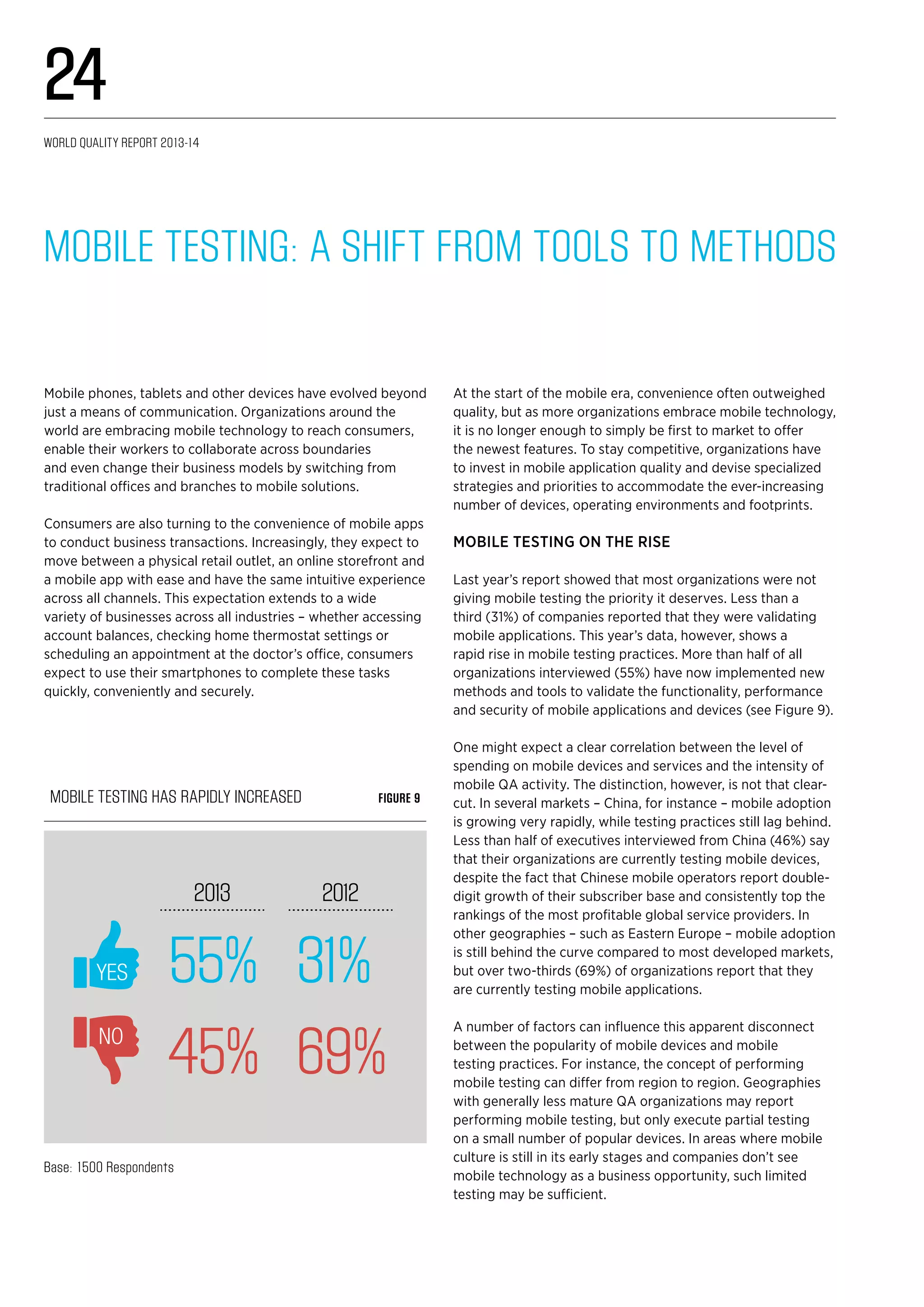 55% 31%
45% 69%
2013 2012
YES
NO
Mobile testing has rapidly increased Figure 9
Base: 1500 Respondents
Mobile Testing: A Shift from Tools to Methods
Mobile phones, tablets and other devices have evolved beyond
just a means of communication. Organizations around the
world are embracing mobile technology to reach consumers,
enable their workers to collaborate across boundaries
and even change their business models by switching from
traditional offices and branches to mobile solutions.
Consumers are also turning to the convenience of mobile apps
to conduct business transactions. Increasingly, they expect to
move between a physical retail outlet, an online storefront and
a mobile app with ease and have the same intuitive experience
across all channels. This expectation extends to a wide
variety of businesses across all industries – whether accessing
account balances, checking home thermostat settings or
scheduling an appointment at the doctor’s office, consumers
expect to use their smartphones to complete these tasks
quickly, conveniently and securely.
At the start of the mobile era, convenience often outweighed
quality, but as more organizations embrace mobile technology,
it is no longer enough to simply be first to market to offer
the newest features. To stay competitive, organizations have
to invest in mobile application quality and devise specialized
strategies and priorities to accommodate the ever-increasing
number of devices, operating environments and footprints.
Mobile testing on the rise
Last year’s report showed that most organizations were not
giving mobile testing the priority it deserves. Less than a
third (31%) of companies reported that they were validating
mobile applications. This year’s data, however, shows a
rapid rise in mobile testing practices. More than half of all
organizations interviewed (55%) have now implemented new
methods and tools to validate the functionality, performance
and security of mobile applications and devices (see Figure 9).
One might expect a clear correlation between the level of
spending on mobile devices and services and the intensity of
mobile QA activity. The distinction, however, is not that clear-
cut. In several markets – China, for instance – mobile adoption
is growing very rapidly, while testing practices still lag behind.
Less than half of executives interviewed from China (46%) say
that their organizations are currently testing mobile devices,
despite the fact that Chinese mobile operators report double-
digit growth of their subscriber base and consistently top the
rankings of the most profitable global service providers. In
other geographies – such as Eastern Europe – mobile adoption
is still behind the curve compared to most developed markets,
but over two-thirds (69%) of organizations report that they
are currently testing mobile applications.
A number of factors can influence this apparent disconnect
between the popularity of mobile devices and mobile
testing practices. For instance, the concept of performing
mobile testing can differ from region to region. Geographies
with generally less mature QA organizations may report
performing mobile testing, but only execute partial testing
on a small number of popular devices. In areas where mobile
culture is still in its early stages and companies don’t see
mobile technology as a business opportunity, such limited
testing may be sufficient.
World Quality Report 2013-14
24
 