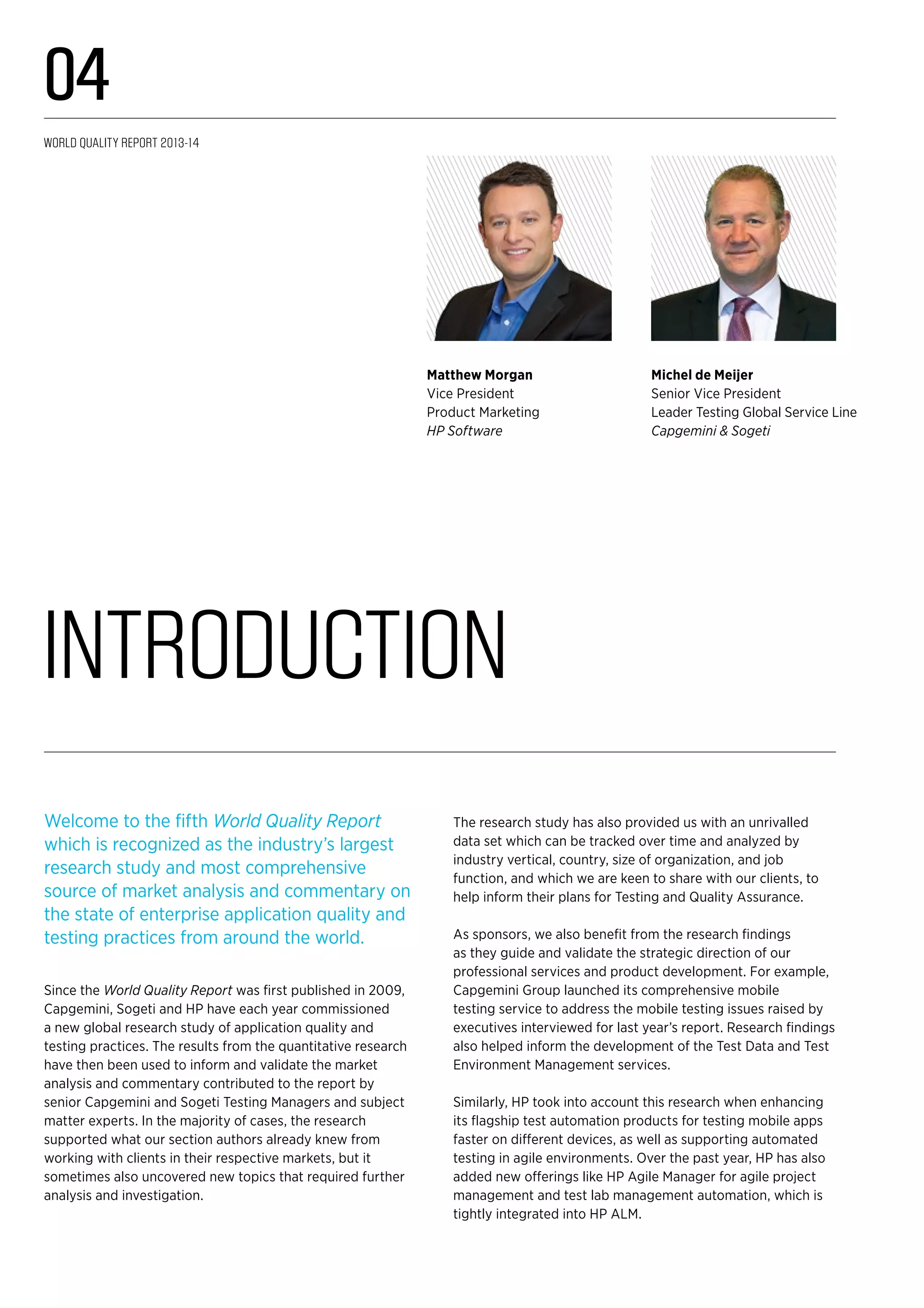 Introduction
Michel de Meijer
Senior Vice President
Leader Testing Global Service Line
Capgemini & Sogeti
Matthew Morgan
Vice President
Product Marketing
HP Software
Welcome to the fifth World Quality Report
which is recognized as the industry’s largest
research study and most comprehensive
source of market analysis and commentary on
the state of enterprise application quality and
testing practices from around the world.
Since the World Quality Report was first published in 2009,
Capgemini, Sogeti and HP have each year commissioned
a new global research study of application quality and
testing practices. The results from the quantitative research
have then been used to inform and validate the market
analysis and commentary contributed to the report by
senior Capgemini and Sogeti Testing Managers and subject
matter experts. In the majority of cases, the research
supported what our section authors already knew from
working with clients in their respective markets, but it
sometimes also uncovered new topics that required further
analysis and investigation.
The research study has also provided us with an unrivalled
data set which can be tracked over time and analyzed by
industry vertical, country, size of organization, and job
function, and which we are keen to share with our clients, to
help inform their plans for Testing and Quality Assurance.
As sponsors, we also benefit from the research findings
as they guide and validate the strategic direction of our
professional services and product development. For example,
Capgemini Group launched its comprehensive mobile
testing service to address the mobile testing issues raised by
executives interviewed for last year’s report. Research findings
also helped inform the development of the Test Data and Test
Environment Management services.
Similarly, HP took into account this research when enhancing
its flagship test automation products for testing mobile apps
faster on different devices, as well as supporting automated
testing in agile environments. Over the past year, HP has also
added new offerings like HP Agile Manager for agile project
management and test lab management automation, which is
tightly integrated into HP ALM.
World Quality Report 2013-14
04
 