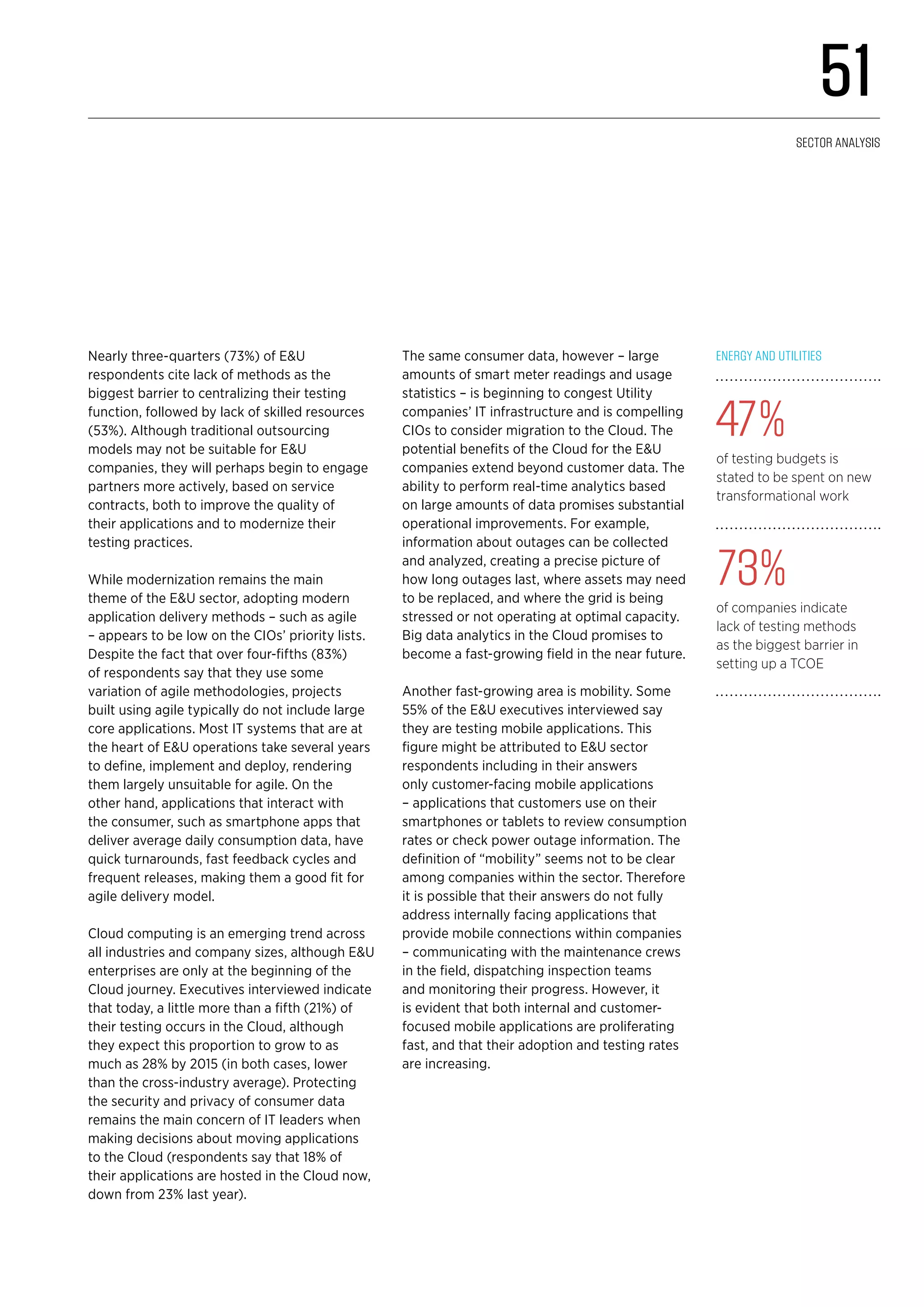 Nearly three-quarters (73%) of E&U
respondents cite lack of methods as the
biggest barrier to centralizing their testing
function, followed by lack of skilled resources
(53%). Although traditional outsourcing
models may not be suitable for E&U
companies, they will perhaps begin to engage
partners more actively, based on service
contracts, both to improve the quality of
their applications and to modernize their
testing practices.
While modernization remains the main
theme of the E&U sector, adopting modern
application delivery methods – such as agile
– appears to be low on the CIOs’ priority lists.
Despite the fact that over four-fifths (83%)
of respondents say that they use some
variation of agile methodologies, projects
built using agile typically do not include large
core applications. Most IT systems that are at
the heart of E&U operations take several years
to define, implement and deploy, rendering
them largely unsuitable for agile. On the
other hand, applications that interact with
the consumer, such as smartphone apps that
deliver average daily consumption data, have
quick turnarounds, fast feedback cycles and
frequent releases, making them a good fit for
agile delivery model.
Cloud computing is an emerging trend across
all industries and company sizes, although E&U
enterprises are only at the beginning of the
Cloud journey. Executives interviewed indicate
that today, a little more than a fifth (21%) of
their testing occurs in the Cloud, although
they expect this proportion to grow to as
much as 28% by 2015 (in both cases, lower
than the cross-industry average). Protecting
the security and privacy of consumer data
remains the main concern of IT leaders when
making decisions about moving applications
to the Cloud (respondents say that 18% of
their applications are hosted in the Cloud now,
down from 23% last year).
The same consumer data, however – large
amounts of smart meter readings and usage
statistics – is beginning to congest Utility
companies’ IT infrastructure and is compelling
CIOs to consider migration to the Cloud. The
potential benefits of the Cloud for the E&U
companies extend beyond customer data. The
ability to perform real-time analytics based
on large amounts of data promises substantial
operational improvements. For example,
information about outages can be collected
and analyzed, creating a precise picture of
how long outages last, where assets may need
to be replaced, and where the grid is being
stressed or not operating at optimal capacity.
Big data analytics in the Cloud promises to
become a fast-growing field in the near future.
Another fast-growing area is mobility. Some
55% of the E&U executives interviewed say
they are testing mobile applications. This
figure might be attributed to E&U sector
respondents including in their answers
only customer-facing mobile applications
– applications that customers use on their
smartphones or tablets to review consumption
rates or check power outage information. The
definition of “mobility” seems not to be clear
among companies within the sector. Therefore
it is possible that their answers do not fully
address internally facing applications that
provide mobile connections within companies
– communicating with the maintenance crews
in the field, dispatching inspection teams
and monitoring their progress. However, it
is evident that both internal and customer-
focused mobile applications are proliferating
fast, and that their adoption and testing rates
are increasing.
Energy and Utilities
47%
of testing budgets is
stated to be spent on new
transformational work
73%
of companies indicate
lack of testing methods
as the biggest barrier in
setting up a TCOE
51
Sector analysis
 