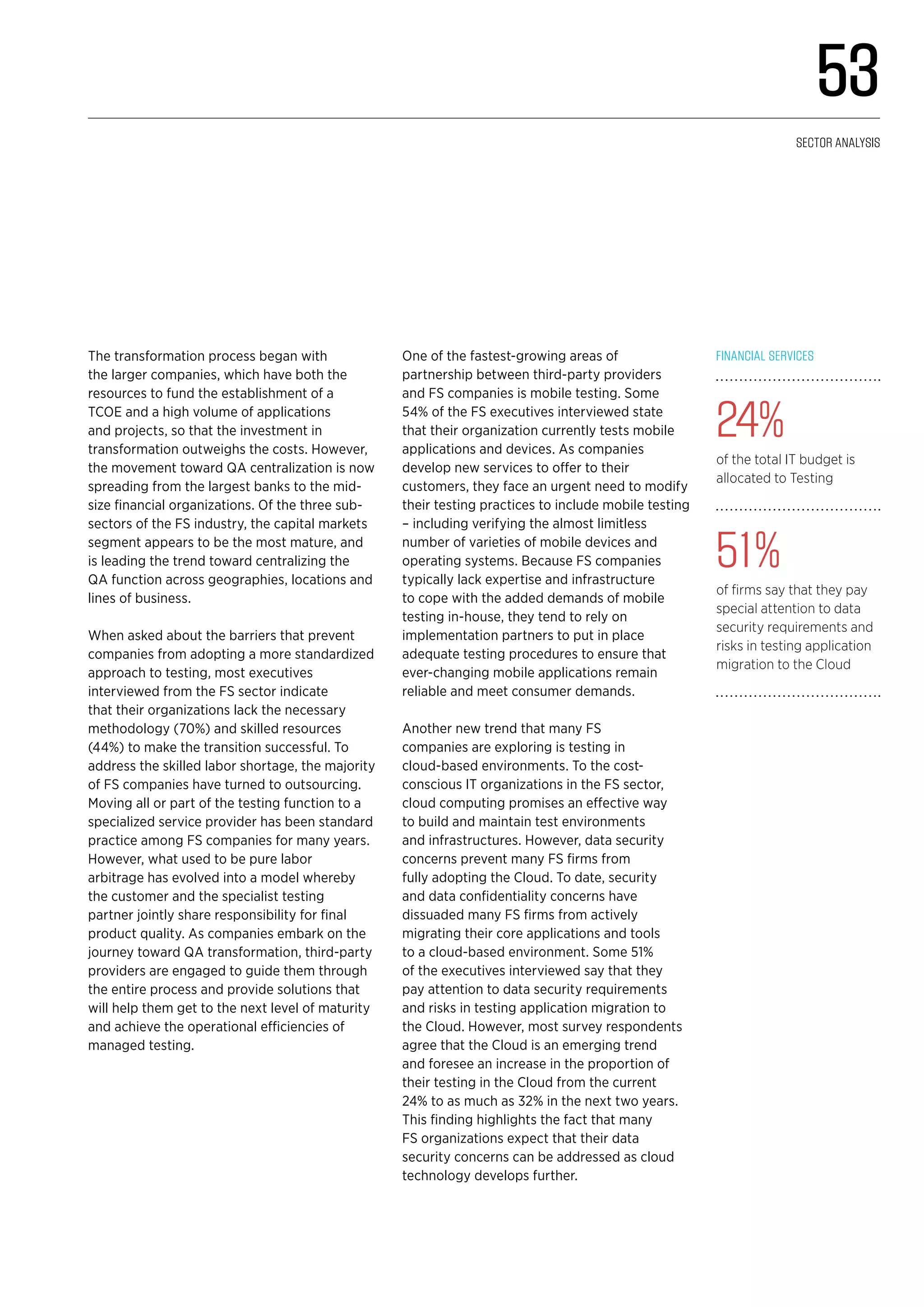 The transformation process began with
the larger companies, which have both the
resources to fund the establishment of a
TCOE and a high volume of applications
and projects, so that the investment in
transformation outweighs the costs. However,
the movement toward QA centralization is now
spreading from the largest banks to the mid-
size financial organizations. Of the three sub-
sectors of the FS industry, the capital markets
segment appears to be the most mature, and
is leading the trend toward centralizing the
QA function across geographies, locations and
lines of business.
When asked about the barriers that prevent
companies from adopting a more standardized
approach to testing, most executives
interviewed from the FS sector indicate
that their organizations lack the necessary
methodology (70%) and skilled resources
(44%) to make the transition successful. To
address the skilled labor shortage, the majority
of FS companies have turned to outsourcing.
Moving all or part of the testing function to a
specialized service provider has been standard
practice among FS companies for many years.
However, what used to be pure labor
arbitrage has evolved into a model whereby
the customer and the specialist testing
partner jointly share responsibility for final
product quality. As companies embark on the
journey toward QA transformation, third-party
providers are engaged to guide them through
the entire process and provide solutions that
will help them get to the next level of maturity
and achieve the operational efficiencies of
managed testing.
One of the fastest-growing areas of
partnership between third-party providers
and FS companies is mobile testing. Some
54% of the FS executives interviewed state
that their organization currently tests mobile
applications and devices. As companies
develop new services to offer to their
customers, they face an urgent need to modify
their testing practices to include mobile testing
– including verifying the almost limitless
number of varieties of mobile devices and
operating systems. Because FS companies
typically lack expertise and infrastructure
to cope with the added demands of mobile
testing in-house, they tend to rely on
implementation partners to put in place
adequate testing procedures to ensure that
ever-changing mobile applications remain
reliable and meet consumer demands.
Another new trend that many FS
companies are exploring is testing in
cloud-based environments. To the cost-
conscious IT organizations in the FS sector,
cloud computing promises an effective way
to build and maintain test environments
and infrastructures. However, data security
concerns prevent many FS firms from
fully adopting the Cloud. To date, security
and data confidentiality concerns have
dissuaded many FS firms from actively
migrating their core applications and tools
to a cloud-based environment. Some 51%
of the executives interviewed say that they
pay attention to data security requirements
and risks in testing application migration to
the Cloud. However, most survey respondents
agree that the Cloud is an emerging trend
and foresee an increase in the proportion of
their testing in the Cloud from the current
24% to as much as 32% in the next two years.
This finding highlights the fact that many
FS organizations expect that their data
security concerns can be addressed as cloud
technology develops further.
Financial services
24%
of the total IT budget is
allocated to Testing
51%
of firms say that they pay
special attention to data
security requirements and
risks in testing application
migration to the Cloud
53
Sector analysis
 
