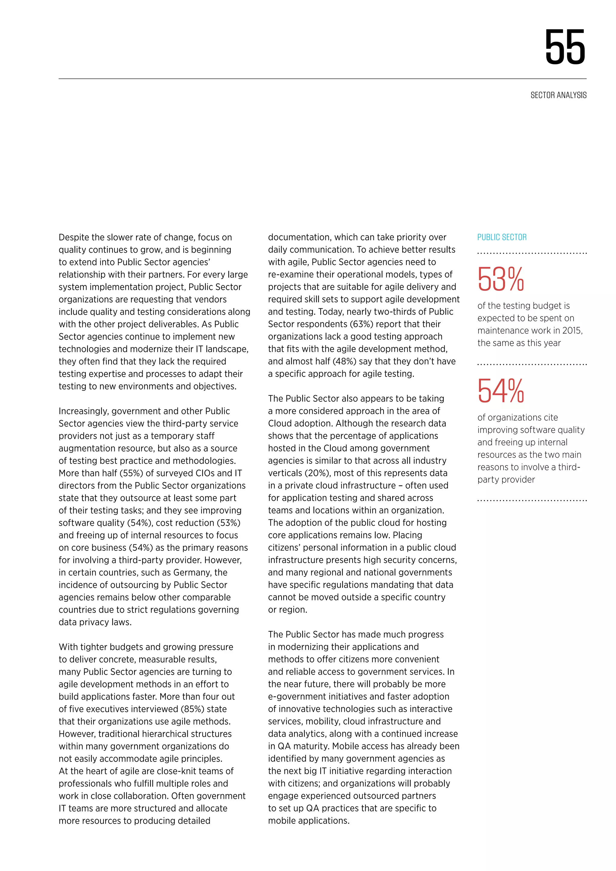 Despite the slower rate of change, focus on
quality continues to grow, and is beginning
to extend into Public Sector agencies’
relationship with their partners. For every large
system implementation project, Public Sector
organizations are requesting that vendors
include quality and testing considerations along
with the other project deliverables. As Public
Sector agencies continue to implement new
technologies and modernize their IT landscape,
they often find that they lack the required
testing expertise and processes to adapt their
testing to new environments and objectives.
Increasingly, government and other Public
Sector agencies view the third-party service
providers not just as a temporary staff
augmentation resource, but also as a source
of testing best practice and methodologies.
More than half (55%) of surveyed CIOs and IT
directors from the Public Sector organizations
state that they outsource at least some part
of their testing tasks; and they see improving
software quality (54%), cost reduction (53%)
and freeing up of internal resources to focus
on core business (54%) as the primary reasons
for involving a third-party provider. However,
in certain countries, such as Germany, the
incidence of outsourcing by Public Sector
agencies remains below other comparable
countries due to strict regulations governing
data privacy laws.
With tighter budgets and growing pressure
to deliver concrete, measurable results,
many Public Sector agencies are turning to
agile development methods in an effort to
build applications faster. More than four out
of five executives interviewed (85%) state
that their organizations use agile methods.
However, traditional hierarchical structures
within many government organizations do
not easily accommodate agile principles.
At the heart of agile are close-knit teams of
professionals who fulfill multiple roles and
work in close collaboration. Often government
IT teams are more structured and allocate
more resources to producing detailed
documentation, which can take priority over
daily communication. To achieve better results
with agile, Public Sector agencies need to
re-examine their operational models, types of
projects that are suitable for agile delivery and
required skill sets to support agile development
and testing. Today, nearly two-thirds of Public
Sector respondents (63%) report that their
organizations lack a good testing approach
that fits with the agile development method,
and almost half (48%) say that they don’t have
a specific approach for agile testing.
The Public Sector also appears to be taking
a more considered approach in the area of
Cloud adoption. Although the research data
shows that the percentage of applications
hosted in the Cloud among government
agencies is similar to that across all industry
verticals (20%), most of this represents data
in a private cloud infrastructure – often used
for application testing and shared across
teams and locations within an organization.
The adoption of the public cloud for hosting
core applications remains low. Placing
citizens’ personal information in a public cloud
infrastructure presents high security concerns,
and many regional and national governments
have specific regulations mandating that data
cannot be moved outside a specific country
or region.
The Public Sector has made much progress
in modernizing their applications and
methods to offer citizens more convenient
and reliable access to government services. In
the near future, there will probably be more
e-government initiatives and faster adoption
of innovative technologies such as interactive
services, mobility, cloud infrastructure and
data analytics, along with a continued increase
in QA maturity. Mobile access has already been
identified by many government agencies as
the next big IT initiative regarding interaction
with citizens; and organizations will probably
engage experienced outsourced partners
to set up QA practices that are specific to
mobile applications.
Public Sector
53%
of the testing budget is
expected to be spent on
maintenance work in 2015,
the same as this year
54%
of organizations cite
improving software quality
and freeing up internal
resources as the two main
reasons to involve a third-
party provider
55
Sector analysis
 