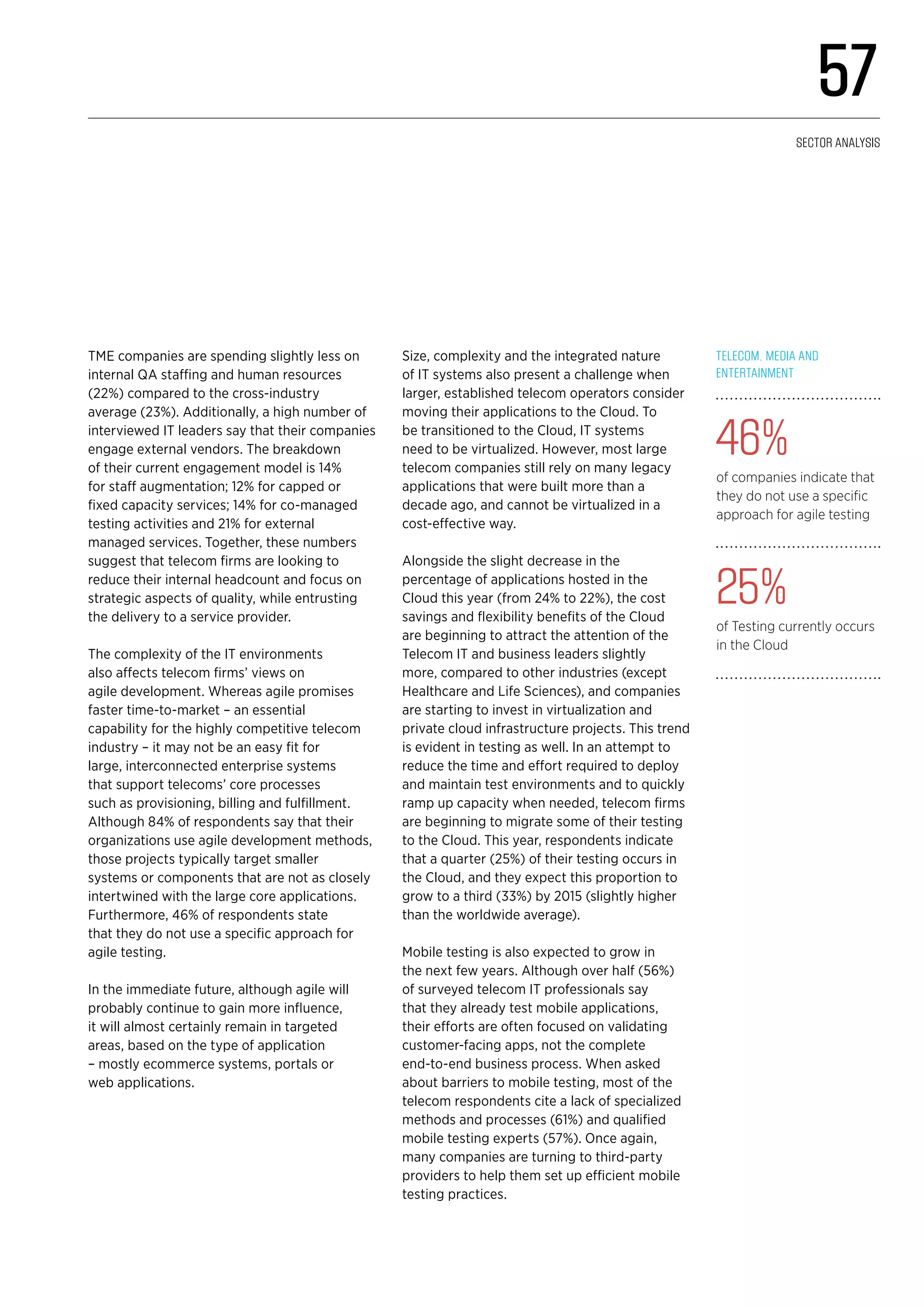 TME companies are spending slightly less on
internal QA staffing and human resources
(22%) compared to the cross-industry
average (23%). Additionally, a high number of
interviewed IT leaders say that their companies
engage external vendors. The breakdown
of their current engagement model is 14%
for staff augmentation; 12% for capped or
fixed capacity services; 14% for co-managed
testing activities and 21% for external
managed services. Together, these numbers
suggest that telecom firms are looking to
reduce their internal headcount and focus on
strategic aspects of quality, while entrusting
the delivery to a service provider.
The complexity of the IT environments
also affects telecom firms’ views on
agile development. Whereas agile promises
faster time-to-market – an essential
capability for the highly competitive telecom
industry – it may not be an easy fit for
large, interconnected enterprise systems
that support telecoms’ core processes
such as provisioning, billing and fulfillment.
Although 84% of respondents say that their
organizations use agile development methods,
those projects typically target smaller
systems or components that are not as closely
intertwined with the large core applications.
Furthermore, 46% of respondents state
that they do not use a specific approach for
agile testing.
In the immediate future, although agile will
probably continue to gain more influence,
it will almost certainly remain in targeted
areas, based on the type of application
– mostly ecommerce systems, portals or
web applications.
Size, complexity and the integrated nature
of IT systems also present a challenge when
larger, established telecom operators consider
moving their applications to the Cloud. To
be transitioned to the Cloud, IT systems
need to be virtualized. However, most large
telecom companies still rely on many legacy
applications that were built more than a
decade ago, and cannot be virtualized in a
cost-effective way.
Alongside the slight decrease in the
percentage of applications hosted in the
Cloud this year (from 24% to 22%), the cost
savings and flexibility benefits of the Cloud
are beginning to attract the attention of the
Telecom IT and business leaders slightly
more, compared to other industries (except
Healthcare and Life Sciences), and companies
are starting to invest in virtualization and
private cloud infrastructure projects. This trend
is evident in testing as well. In an attempt to
reduce the time and effort required to deploy
and maintain test environments and to quickly
ramp up capacity when needed, telecom firms
are beginning to migrate some of their testing
to the Cloud. This year, respondents indicate
that a quarter (25%) of their testing occurs in
the Cloud, and they expect this proportion to
grow to a third (33%) by 2015 (slightly higher
than the worldwide average).
Mobile testing is also expected to grow in
the next few years. Although over half (56%)
of surveyed telecom IT professionals say
that they already test mobile applications,
their efforts are often focused on validating
customer-facing apps, not the complete
end-to-end business process. When asked
about barriers to mobile testing, most of the
telecom respondents cite a lack of specialized
methods and processes (61%) and qualified
mobile testing experts (57%). Once again,
many companies are turning to third-party
providers to help them set up efficient mobile
testing practices.
Telecom, Media and
Entertainment 
46%
of companies indicate that
they do not use a specific
approach for agile testing
25%
of Testing currently occurs
in the Cloud
57
Sector analysis
 