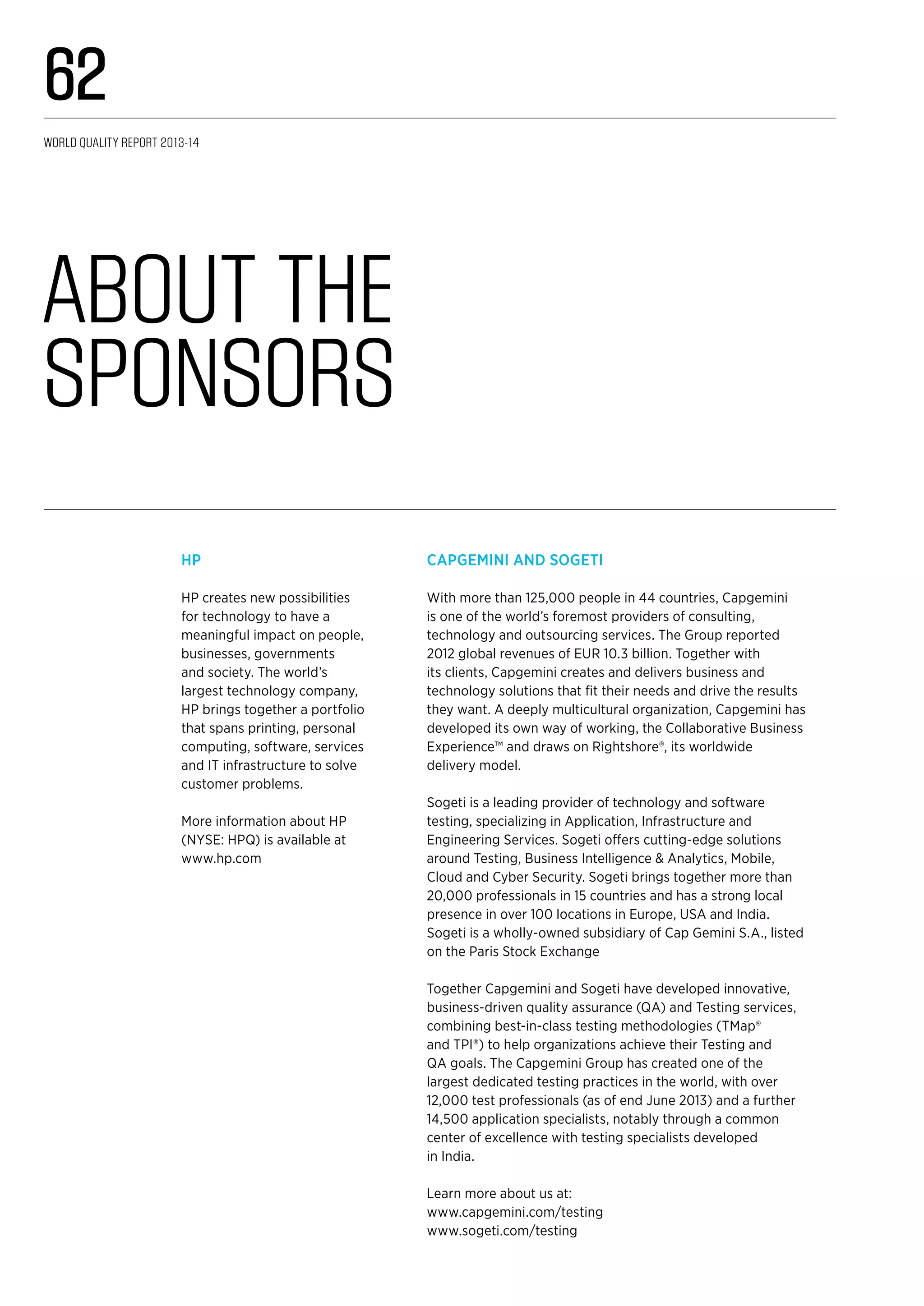 Capgemini and Sogeti
With more than 125,000 people in 44 countries, Capgemini
is one of the world’s foremost providers of consulting,
technology and outsourcing services. The Group reported
2012 global revenues of EUR 10.3 billion. Together with
its clients, Capgemini creates and delivers business and
technology solutions that fit their needs and drive the results
they want. A deeply multicultural organization, Capgemini has
developed its own way of working, the Collaborative Business
Experience™ and draws on Rightshore®, its worldwide
delivery model.
Sogeti is a leading provider of technology and software
testing, specializing in Application, Infrastructure and
Engineering Services. Sogeti offers cutting-edge solutions
around Testing, Business Intelligence & Analytics, Mobile,
Cloud and Cyber Security. Sogeti brings together more than
20,000 professionals in 15 countries and has a strong local
presence in over 100 locations in Europe, USA and India.
Sogeti is a wholly-owned subsidiary of Cap Gemini S.A., listed
on the Paris Stock Exchange
Together Capgemini and Sogeti have developed innovative,
business-driven quality assurance (QA) and Testing services,
combining best-in-class testing methodologies (TMap®
and TPI®) to help organizations achieve their Testing and
QA goals. The Capgemini Group has created one of the
largest dedicated testing practices in the world, with over
12,000 test professionals (as of end June 2013) and a further
14,500 application specialists, notably through a common
center of excellence with testing specialists developed
in India.
Learn more about us at:
www.capgemini.com/testing
www.sogeti.com/testing
HP
HP creates new possibilities
for technology to have a
meaningful impact on people,
businesses, governments
and society. The world’s
largest technology company,
HP brings together a portfolio
that spans printing, personal
computing, software, services
and IT infrastructure to solve
customer problems.
More information about HP
(NYSE: HPQ) is available at
www.hp.com
About the
Sponsors
World Quality Report 2013-14
62
 