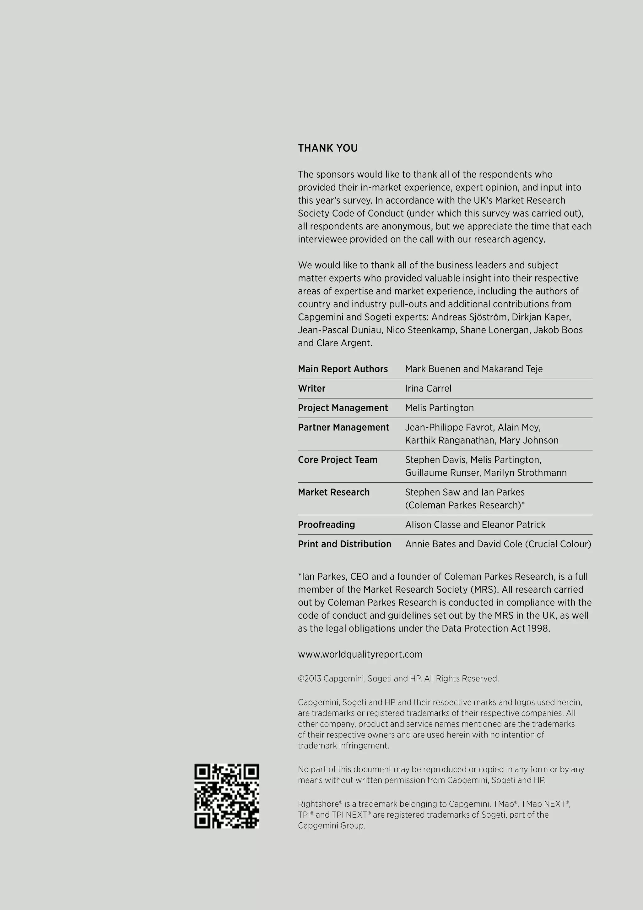 ThAnk you
The sponsors would like to thank all of the respondents who
provided their in-market experience, expert opinion, and input into
this year’s survey. In accordance with the UK’s Market Research
Society Code of Conduct (under which this survey was carried out),
all respondents are anonymous, but we appreciate the time that each
interviewee provided on the call with our research agency.
We would like to thank all of the business leaders and subject
matter experts who provided valuable insight into their respective
areas of expertise and market experience, including the authors of
country and industry pull-outs and additional contributions from
Capgemini and Sogeti experts: Andreas Sjöström, Dirkjan Kaper,
Jean-Pascal Duniau, Nico Steenkamp, Shane Lonergan, Jakob Boos
and Clare Argent.
Main Report Authors Mark Buenen and Makarand Teje
Writer Irina Carrel
project Management Melis Partington
partner Management Jean-Philippe Favrot, Alain Mey,
Karthik Ranganathan, Mary Johnson
Core project Team Stephen Davis, Melis Partington,
Guillaume Runser, Marilyn Strothmann
Market Research Stephen Saw and Ian Parkes
(Coleman Parkes Research)*
proofreading Alison Classe and Eleanor Patrick
print and distribution Annie Bates and David Cole (Crucial Colour)
*Ian Parkes, CEO and a founder of Coleman Parkes Research, is a full
member of the Market Research Society (MRS). All research carried
out by Coleman Parkes Research is conducted in compliance with the
code of conduct and guidelines set out by the MRS in the UK, as well
as the legal obligations under the Data Protection Act 1998.
www.worldqualityreport.com
©2013 Capgemini, Sogeti and HP. All Rights Reserved.
Capgemini, Sogeti and HP and their respective marks and logos used herein,
are trademarks or registered trademarks of their respective companies. All
other company, product and service names mentioned are the trademarks
of their respective owners and are used herein with no intention of
trademark infringement.
No part of this document may be reproduced or copied in any form or by any
means without written permission from Capgemini, Sogeti and HP.
Rightshore® is a trademark belonging to Capgemini. TMap®, TMap NEXT®,
TPI® and TPI NEXT® are registered trademarks of Sogeti, part of the
Capgemini Group.
 