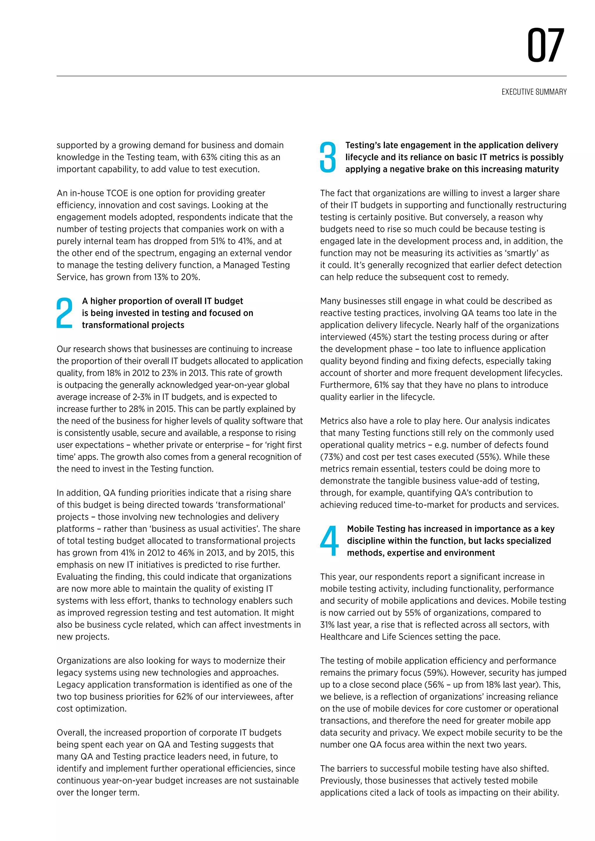 supported by a growing demand for business and domain
knowledge in the Testing team, with 63% citing this as an
important capability, to add value to test execution.
An in-house TCOE is one option for providing greater
efficiency, innovation and cost savings. Looking at the
engagement models adopted, respondents indicate that the
number of testing projects that companies work on with a
purely internal team has dropped from 51% to 41%, and at
the other end of the spectrum, engaging an external vendor
to manage the testing delivery function, a Managed Testing
Service, has grown from 13% to 20%.
2
A higher proportion of overall IT budget
is being invested in testing and focused on
transformational projects
Our research shows that businesses are continuing to increase
the proportion of their overall IT budgets allocated to application
quality, from 18% in 2012 to 23% in 2013. This rate of growth
is outpacing the generally acknowledged year-on-year global
average increase of 2-3% in IT budgets, and is expected to
increase further to 28% in 2015. This can be partly explained by
the need of the business for higher levels of quality software that
is consistently usable, secure and available, a response to rising
user expectations – whether private or enterprise – for ‘right first
time’ apps. The growth also comes from a general recognition of
the need to invest in the Testing function.
In addition, QA funding priorities indicate that a rising share
of this budget is being directed towards ‘transformational’
projects – those involving new technologies and delivery
platforms – rather than ‘business as usual activities’. The share
of total testing budget allocated to transformational projects
has grown from 41% in 2012 to 46% in 2013, and by 2015, this
emphasis on new IT initiatives is predicted to rise further.
Evaluating the finding, this could indicate that organizations
are now more able to maintain the quality of existing IT
systems with less effort, thanks to technology enablers such
as improved regression testing and test automation. It might
also be business cycle related, which can affect investments in
new projects.
Organizations are also looking for ways to modernize their
legacy systems using new technologies and approaches.
Legacy application transformation is identified as one of the
two top business priorities for 62% of our interviewees, after
cost optimization.
Overall, the increased proportion of corporate IT budgets
being spent each year on QA and Testing suggests that
many QA and Testing practice leaders need, in future, to
identify and implement further operational efficiencies, since
continuous year-on-year budget increases are not sustainable
over the longer term.
3
Testing’s late engagement in the application delivery
lifecycle and its reliance on basic IT metrics is possibly
applying a negative brake on this increasing maturity
The fact that organizations are willing to invest a larger share
of their IT budgets in supporting and functionally restructuring
testing is certainly positive. But conversely, a reason why
budgets need to rise so much could be because testing is
engaged late in the development process and, in addition, the
function may not be measuring its activities as ‘smartly’ as
it could. It’s generally recognized that earlier defect detection
can help reduce the subsequent cost to remedy.
Many businesses still engage in what could be described as
reactive testing practices, involving QA teams too late in the
application delivery lifecycle. Nearly half of the organizations
interviewed (45%) start the testing process during or after
the development phase – too late to influence application
quality beyond finding and fixing defects, especially taking
account of shorter and more frequent development lifecycles.
Furthermore, 61% say that they have no plans to introduce
quality earlier in the lifecycle.
Metrics also have a role to play here. Our analysis indicates
that many Testing functions still rely on the commonly used
operational quality metrics – e.g. number of defects found
(73%) and cost per test cases executed (55%). While these
metrics remain essential, testers could be doing more to
demonstrate the tangible business value-add of testing,
through, for example, quantifying QA’s contribution to
achieving reduced time-to-market for products and services.
4
Mobile Testing has increased in importance as a key
discipline within the function, but lacks specialized
methods, expertise and environment
This year, our respondents report a significant increase in
mobile testing activity, including functionality, performance
and security of mobile applications and devices. Mobile testing
is now carried out by 55% of organizations, compared to
31% last year, a rise that is reflected across all sectors, with
Healthcare and Life Sciences setting the pace.
The testing of mobile application efficiency and performance
remains the primary focus (59%). However, security has jumped
up to a close second place (56% – up from 18% last year). This,
we believe, is a reflection of organizations’ increasing reliance
on the use of mobile devices for core customer or operational
transactions, and therefore the need for greater mobile app
data security and privacy. We expect mobile security to be the
number one QA focus area within the next two years.
The barriers to successful mobile testing have also shifted.
Previously, those businesses that actively tested mobile
applications cited a lack of tools as impacting on their ability.
07
Executive Summary
 