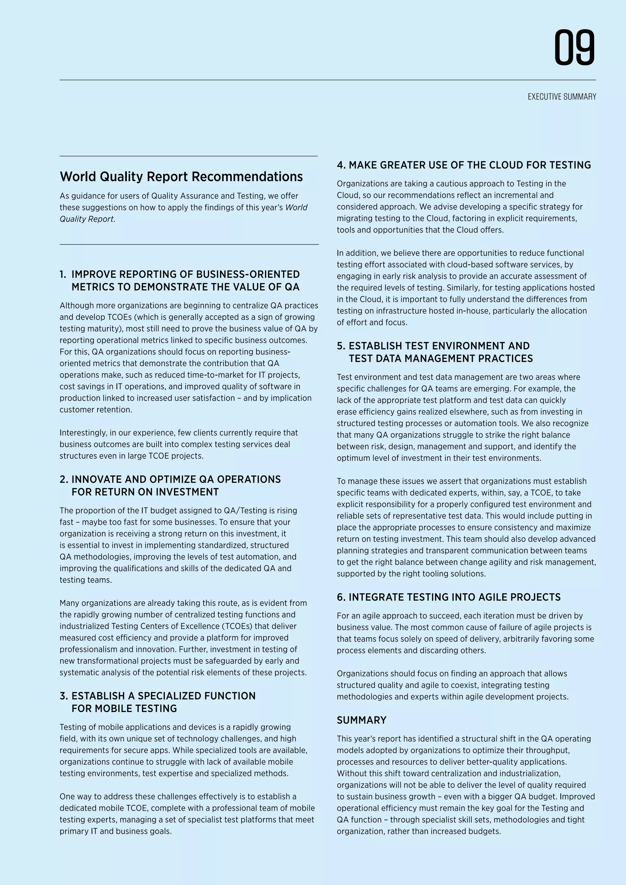 World Quality Report Recommendations
As guidance for users of Quality Assurance and Testing, we offer
these suggestions on how to apply the findings of this year’s World
Quality Report.
1.	 Improve reporting of business-oriented
metrics to demonstrate the value of QA
Although more organizations are beginning to centralize QA practices
and develop TCOEs (which is generally accepted as a sign of growing
testing maturity), most still need to prove the business value of QA by
reporting operational metrics linked to specific business outcomes.
For this, QA organizations should focus on reporting business-
oriented metrics that demonstrate the contribution that QA
operations make, such as reduced time-to-market for IT projects,
cost savings in IT operations, and improved quality of software in
production linked to increased user satisfaction – and by implication
customer retention.
Interestingly, in our experience, few clients currently require that
business outcomes are built into complex testing services deal
structures even in large TCOE projects.
2.	Innovate and optimize QA operations
for return on investment
The proportion of the IT budget assigned to QA/Testing is rising
fast – maybe too fast for some businesses. To ensure that your
organization is receiving a strong return on this investment, it
is essential to invest in implementing standardized, structured
QA methodologies, improving the levels of test automation, and
improving the qualifications and skills of the dedicated QA and
testing teams.
Many organizations are already taking this route, as is evident from
the rapidly growing number of centralized testing functions and
industrialized Testing Centers of Excellence (TCOEs) that deliver
measured cost efficiency and provide a platform for improved
professionalism and innovation. Further, investment in testing of
new transformational projects must be safeguarded by early and
systematic analysis of the potential risk elements of these projects.
3.	Establish a specialized function
for mobile testing
Testing of mobile applications and devices is a rapidly growing
field, with its own unique set of technology challenges, and high
requirements for secure apps. While specialized tools are available,
organizations continue to struggle with lack of available mobile
testing environments, test expertise and specialized methods.
One way to address these challenges effectively is to establish a
dedicated mobile TCOE, complete with a professional team of mobile
testing experts, managing a set of specialist test platforms that meet
primary IT and business goals.
4.	Make greater use of the Cloud for testing
Organizations are taking a cautious approach to Testing in the
Cloud, so our recommendations reflect an incremental and
considered approach. We advise developing a specific strategy for
migrating testing to the Cloud, factoring in explicit requirements,
tools and opportunities that the Cloud offers.
In addition, we believe there are opportunities to reduce functional
testing effort associated with cloud-based software services, by
engaging in early risk analysis to provide an accurate assessment of
the required levels of testing. Similarly, for testing applications hosted
in the Cloud, it is important to fully understand the differences from
testing on infrastructure hosted in-house, particularly the allocation
of effort and focus.
5.	Establish test environment and
test data management practices
Test environment and test data management are two areas where
specific challenges for QA teams are emerging. For example, the
lack of the appropriate test platform and test data can quickly
erase efficiency gains realized elsewhere, such as from investing in
structured testing processes or automation tools. We also recognize
that many QA organizations struggle to strike the right balance
between risk, design, management and support, and identify the
optimum level of investment in their test environments.
To manage these issues we assert that organizations must establish
specific teams with dedicated experts, within, say, a TCOE, to take
explicit responsibility for a properly configured test environment and
reliable sets of representative test data. This would include putting in
place the appropriate processes to ensure consistency and maximize
return on testing investment. This team should also develop advanced
planning strategies and transparent communication between teams
to get the right balance between change agility and risk management,
supported by the right tooling solutions.
6.	Integrate testing into agile projects
For an agile approach to succeed, each iteration must be driven by
business value. The most common cause of failure of agile projects is
that teams focus solely on speed of delivery, arbitrarily favoring some
process elements and discarding others.
Organizations should focus on finding an approach that allows
structured quality and agile to coexist, integrating testing
methodologies and experts within agile development projects.
Summary
This year’s report has identified a structural shift in the QA operating
models adopted by organizations to optimize their throughput,
processes and resources to deliver better-quality applications.
Without this shift toward centralization and industrialization,
organizations will not be able to deliver the level of quality required
to sustain business growth – even with a bigger QA budget. Improved
operational efficiency must remain the key goal for the Testing and
QA function – through specialist skill sets, methodologies and tight
organization, rather than increased budgets.
09
Executive Summary
 