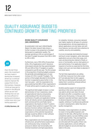 Over the last three
years, the investment
we have made in
testing has increased,
driven by a continual
need to improve the
output from IS into
the business. However,
I think we have got to
a point in the lifecycle
where we are now
thinking how we can
be more efficient in
testing and introduce
a little more risk in our
testing approach.”
A Utility Business, UK
for reliability. Similarly, consumers demand
ever higher quality for all types of customer-
facing applications, driving organizations to
deliver applications not only faster and with
more features, but also with more attention to
usability, security and availability.
In an era increasingly dominated by browser
and touch screen navigation, when alternative
applications are just a few clicks away, end-
users are becoming less tolerant of faults or
errors in functionality, service interruptions or
poor performance. If an application doesn’t
respond or function as expected the first time,
today’s end-users are more likely to abandon it
and never return.
The fact that organizations are willing
to shift their resources from other areas
of IT and allocate them to QA suggests
that they are taking quality seriously and
realize that it cannot be achieved without
considerable investment.
Another positive aspect of increased QA
spending is that some organizations are
now able to attract and retain the best
QA talent and offer a competitive career
path across the business. In the past, QA
engineers typically had fewer opportunities
to advance beyond a certain level. Highly
capable, ambitious IT professionals preferred
a career in development, rather than QA or
quality management.
Nowadays, many organizations are willing
to invest in hiring skilled engineers and
analysts for QA roles, offering them not only
competitive salaries, but also fulfilling career
growth opportunities. They are beginning
to view QA professionals as people who
are entrusted with the quality of their core
business applications, and are willing to
allocate budgets to recruit and retain top
talent in this area.
Rising quality assurance
(QA) awareness
As predicated in last year’s World Quality
Report, the latest research data shows a
further increase in the proportion of budget
being spent on application quality. The
average spending on QA as a percentage of
the total IT budget has grown from 18% in 2012
to 23% in 2013.
Furthermore, over a fifth (21%) of executives
(CIOs, VPs of applications and IT directors)
interviewed indicate that they spend between
31% and 40% of their IT budgets on quality –
compared to just 8% last year. The 5% increase
in the proportion of testing budgets outpaces
the generally acknowledged year-on-year
increase of 2–3% in overall IT budgets. The
portion of the budget allocated to the testing
function is expected to grow further in the
next two years – with the respondents this
year predicting that 28% of their organization’s
IT funds will be spent on quality (see Figure 1).
The significant QA budget increase is a clear
demonstration of rise in awareness, levels
of organizational maturity and growing
understanding of the role and business
contribution of quality and application testing.
Across all industry sectors and geographies,
both commercial firms and Public Sector
organizations rely heavily on their IT systems
and expect these systems to support their core
business functions without interruption. This
contributes to increased awareness among
organizations of the potential reputational
damage caused by defects in their software
systems – at the point of use.
Many organizations are not investing in new IT
infrastructure, yet performance expectations
are continuously rising, increasing the
pressure to deliver new functionality with
minimal investment and high expectations
Quality Assurance Budgets: 	
Continued Growth, Shifting Priorities
World Quality Report 2013-14
12
 