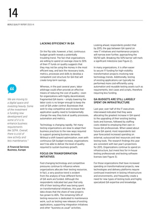 Lacking efficiency in QA
On the flip side, however, a fast, continuous
budget growth reveals a potentially
troubling trend. The fact that organizations
are willing to spend on average close to 30%
of their IT funds on quality suggests that
they may not be using the money in the most
efficient way, and lack the necessary tools,
metrics, processes and skills to develop a
competent cost structure for QA that will
create long-term savings.
Whereas, in the past several years, labor
arbitrage could often provide an effective
means of reducing the cost of quality – even
for organizations with highly decentralized,
fragmented QA teams – simply lowering the
labor costs is no longer enough to keep the
cost of QA under control. Businesses that
wish to stay competitive and increase their
application quality need to fundamentally
change the way they look at quality processes,
automation and metrics.
Technology is changing rapidly. Yet many
testing organizations are slow to adapt their
business practices to the new ways required
to support growing business demands.
Without a shift toward optimization, even with
continuous QA budget increase, organizations
won’t be able to deliver the level of quality
required to sustain business growth.
Focus on transformation
initiatives
Fast-changing technology and competitive
pressures continue to influence where
organizations allocate their testing resources.
In fact, a very positive trend is evident
from the analysis of how different forms
of QA work are funded. Although the
respondents indicated last year that only
41% of their testing effort was being spent
on transformational initiatives, this year the
data shows that the share of new projects
has grown to 46%. The remaining 54% of
testing resources is dedicated to maintenance
work, such as testing new releases of existing
applications, supporting integration initiatives
and other “business as usual” activities.
We are moving to
a digital space and
investing heavily. Some
of the investment
is funding new
development and
some of it is to
enhance business
requirements
like SEPA. Overall,
there is a lot of
new activity and
less maintenance.”
A Financial Services
Business, Europe
Looking ahead, respondents predict that
by 2015, the gap between QA spend on
new IT initiatives and maintenance projects
will narrow even further, approaching the
50/50 split. Breaking the 50% barrier will mark
a significant milestone (see Figure 2).
In many organizations, it is often easier
to secure IT funding for high-visibility
transformation projects involving new
technology trends. Additionally, testing
of existing applications can typically be
performed more cost-efficiently using
automation and reusable testing assets such as
requirements, test cases and scripts, therefore
requiring less funding.
QA budgets are still largely
spent on infrastructure
Last year, over half of the IT executives
interviewed indicated that they were
allocating the greatest increase in QA spend
to the upgrading of their existing testing
tools and licenses, followed by staffing
costs related to employing their own in-
house QA professionals. When asked about
future QA spend, most respondents last
year forecasted increased spending on
external, outsourced test resources and new
testing tools. The research findings this year
are consistent with last year’s projections
for 2015. Organizations continue to spend on
infrastructure, but invest less for in-house
testing professionals and testing software
licenses (see Figure 3).
For those organizations that have increased
spending on transformational projects, new
technologies and delivery platforms require
continued investment in testing infrastructure
and environments, and frequently create a
need for new types of testing tools and highly
specialized QA expertise and knowledge.
World Quality Report 2013-14
14
 