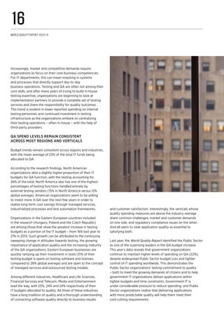 Increasingly, market and competitive demands require
organizations to focus on their core business competencies.
For IT departments, this can mean investing in systems
and processes that directly support day-to-day
business operations. Testing and QA are often not among their
core skills, and after many years of trying to build in-house
testing expertise, organizations are beginning to look at
implementation partners to provide a complete set of testing
services and share the responsibility for quality outcomes.
This trend is evident in lower reported spending on internal
testing personnel, and continued investment in testing
infrastructure as the organizations embark on centralizing
their testing operations – often in-house – with the help of
third-party providers.
QA spend levels remain consistent
across most regions and verticals
Budget trends remain consistent across regions and industries,
with the mean average of 23% of the total IT funds being
allocated to QA.
According to the research findings, North American
organizations allot a slightly higher proportion of their IT
budgets for QA function, with the testing accounting for
26% of the total. North America also has one of the highest
percentages of testing functions handled entirely by
external testing vendors (15% in North America versus 12%
global average). American organizations seem to be willing
to invest more in QA over the next few years in order to
realize long-term cost savings through managed services,
industrialized processes and test automation frameworks.
Organizations in the Eastern European countries included
in the research (Hungary, Poland and the Czech Republic)
are among those that show the greatest increase in testing
budgets as a portion of the IT budget – from 16% last year to
21% in 2013. Such growth can be attributed to the continuing
sweeping change in attitudes towards testing, the growing
importance of application quality and the increasing maturity
of the QA organizations. Eastern European businesses are
quickly ramping up their investment in tools (31% of their
testing budget is spent on testing software and licenses,
compared to 28% global average) and are open to the concept
of managed services and outsourced testing models.
Among different industries, Healthcare and Life Sciences,
Financial Services and Telecom, Media and Entertainment
lead the way, with 25%, 24% and 24% respectively of their
IT budgets allocated to quality. All three of these industries
have a long tradition of quality and a thorough understanding
of connecting software quality directly to business results
and customer satisfaction. Interestingly, the verticals whose
quality spending measures are above the industry average
share common challenges: market and customer demands
on one side, and regulatory compliance issues on the other.
And all seem to view application quality as essential to
satisfying both.
Last year, the World Quality Report identified the Public Sector
as one of the surprising leaders in the QA budget increase.
This year’s data reveals that government organizations
continue to maintain higher levels of spending on QA (22%),
despite widespread Public Sector budget cuts and tighter
control of IT spending worldwide. This demonstrates the
Public Sector organizations’ lasting commitment to quality
– both to meet the growing demands of citizens and to help
government IT organizations deliver applications within
tighter budgets and time constraints. Government IT is
under considerable pressure to reduce spending, and Public
Sector organizations realize that delivering applications
with more predictable quality will help them meet their
cost-cutting requirements.
World Quality Report 2013-14
16
 