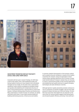 Investment priorities reflect maturity
levels and long-term goals
Consistent with last year’s research findings, the 2013 data
confirms that regions with a well-established quality and
testing tradition continue to move towards more centralized,
managed service models. On the other hand, organizations
operating in what could be considered an emerging market
are typically still establishing the fundamental structure of
their in-house testing practices, requiring them to invest more
heavily in software testing product licenses and infrastructure.
Many organizations in Eastern Europe, for example, are rapidly
catching up with those in more mature testing markets by
building solid testing practices, infrastructure and toolkits.
In summary, despite improvements in the economic outlook
and increased consumer confidence in several of the markets
covered by this research, nearly all organizations remain
cautious about spending significant sums of money on large-
scale transformational IT projects. Instead, they are choosing
to invest in improving the quality of their existing applications
and establishing new quality practices to support emerging
technologies and sales distribution channels.
Although spend on quality and testing activities continues to
rise as a proportion of overall IT budgets, CIOs are still under
pressure to reduce the total cost of QA and Testing. The fact
that most executives interviewed cite cost reduction as the
main driver for outsourcing QA suggests that testing teams
are striving for greater efficiency and doing “more with less”.
17
The State of Quality 2013
 
