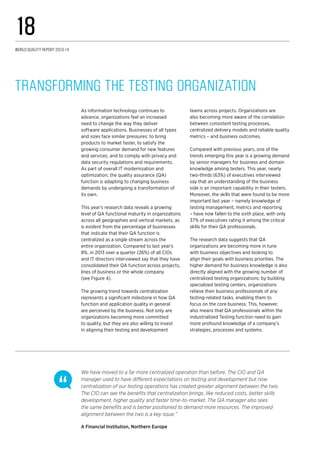 As information technology continues to
advance, organizations feel an increased
need to change the way they deliver
software applications. Businesses of all types
and sizes face similar pressures: to bring
products to market faster, to satisfy the
growing consumer demand for new features
and services, and to comply with privacy and
data security regulations and requirements.
As part of overall IT modernization and
optimization, the quality assurance (QA)
function is adapting to changing business
demands by undergoing a transformation of
its own.
This year’s research data reveals a growing
level of QA functional maturity in organizations
across all geographies and vertical markets, as
is evident from the percentage of businesses
that indicate that their QA function is
centralized as a single stream across the
entire organization. Compared to last year’s
8%, in 2013 over a quarter (26%) of all CIOs
and IT directors interviewed say that they have
consolidated their QA function across projects,
lines of business or the whole company
(see Figure 4).
The growing trend towards centralization
represents a significant milestone in how QA
function and application quality in general
are perceived by the business. Not only are
organizations becoming more committed
to quality, but they are also willing to invest
in aligning their testing and development
teams across projects. Organizations are
also becoming more aware of the correlation
between consistent testing processes,
centralized delivery models and reliable quality
metrics – and business outcomes.
Compared with previous years, one of the
trends emerging this year is a growing demand
by senior managers for business and domain
knowledge among testers. This year, nearly
two-thirds (63%) of executives interviewed
say that an understanding of the business
side is an important capability in their testers.
Moreover, the skills that were found to be more
important last year – namely knowledge of
testing management, metrics and reporting
– have now fallen to the sixth place, with only
37% of executives rating it among the critical
skills for their QA professionals.
The research data suggests that QA
organizations are becoming more in tune
with business objectives and looking to
align their goals with business priorities. The
higher demand for business knowledge is also
directly aligned with the growing number of
centralized testing organizations: by building
specialized testing centers, organizations
relieve their business professionals of any
testing-related tasks, enabling them to
focus on the core business. This, however,
also means that QA professionals within the
industrialized Testing function need to gain
more profound knowledge of a company’s
strategies, processes and systems.
Transforming the Testing Organization
We have moved to a far more centralized operation than before. The CIO and QA
manager used to have different expectations on testing and development but now
centralization of our testing operations has created greater alignment between the two.
The CIO can see the benefits that centralization brings, like reduced costs, better skills
development, higher quality and faster time-to-market. The QA manager also sees
the same benefits and is better positioned to demand more resources. The improved
alignment between the two is a key issue.”
A Financial Institution, Northern Europe
World Quality Report 2013-14
18
 