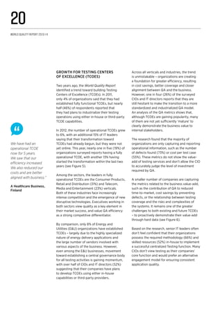 We have had an
operational TCOE
now for 5 years.
We saw that our
efficiency increased.
We also reduced our
costs and are better
aligned with business.”
A Healthcare Business,
Finland
growth for Testing Centers
of Excellence (TCOEs)
Two years ago, the World Quality Report
identified a trend toward building Testing
Centers of Excellence (TCOEs). In 2011,
only 4% of organizations said that they had
established fully functional TCOEs, but nearly
half (46%) of respondents reported that
they had plans to industrialize their testing
operations using either in-house or third-party
TCOE capabilities.
In 2012, the number of operational TCOEs grew
to 6%, with an additional 15% of IT leaders
saying that their transformation toward
TCOEs had already begun, but they were not
yet online. This year, nearly one in five (19%) of
organizations surveyed reports having a fully
operational TCOE, with another 13% having
started the transformation within the last two
years (see Figure 5).
Among the sectors, the leaders in fully
operational TCOEs are the Consumer Products,
Retail and Distribution (31%) and Telecom,
Media and Entertainment (23%) verticals.
Both of these industries face increasingly
intense competition and the emergence of new
disruptive technologies. Executives working in
both sectors view quality as a key element in
their market success, and value QA efficiency
as a strong competitive differentiator.
By comparison, only 8% of Energy and
Utilities (E&U) organizations have established
TCOEs – largely due to the highly specialized
nature of energy delivery applications and
the large number of vendors involved with
various aspects of the business. However,
even among the E&U businesses, movement
toward establishing a central governance body
for all testing activities is gaining momentum,
with over half of CIOs and IT directors (52%)
suggesting that their companies have plans
to develop TCOEs using either in-house
capabilities or third-party providers.
Across all verticals and industries, the trend
is unmistakable – organizations are creating
a foundation for greater efficiency, resulting
in cost savings, better coverage and closer
alignment between QA and the business.
However, one in four (26%) of the surveyed
CIOs and IT directors reports that they are
still hesitant to make the transition to a more
standardized and industrialized QA model.
An analysis of the QA metrics shows that,
although TCOEs are gaining popularity, many
of them are not yet sufficiently ‘mature’ to
clearly demonstrate the business value to
internal stakeholders.
The research found that the majority of
organizations are only capturing and reporting
operational information, such as the number
of defects found (73%) or cost per test case
(55%). These metrics do not show the value-
add of testing services and don’t allow the CIO
to accurately judge the level of investment
required by QA.
A smaller number of companies are capturing
the metrics related to the business value-add,
such as the contribution of QA to reduced
time-to-market, cost savings by preventing
defects, or the relationship between testing
coverage and the risks and complexities of
the systems. It remains one of the greater
challenges to both existing and future TCOEs
– to proactively demonstrate their value-add
through hard data (see Figure 6).
Based on the research, senior IT leaders often
don’t feel confident that their organizations
possess the required methodology (66%) and
skilled resources (52%) in-house to implement
a successful centralized Testing function. Many
CIOs don’t view testing as their companies’
core function and would prefer an alternative
engagement model for ensuring consistent
application quality.
World Quality Report 2013-14
20
 