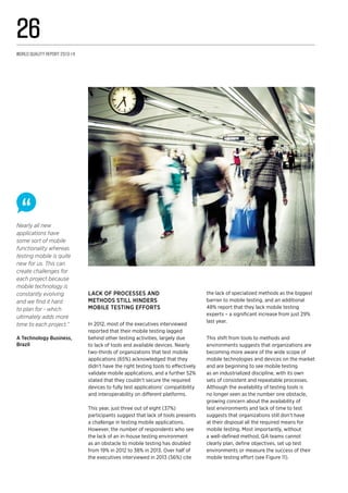 Lack of processes and
methods still hinders
mobile testing efforts
In 2012, most of the executives interviewed
reported that their mobile testing lagged
behind other testing activities, largely due
to lack of tools and available devices. Nearly
two-thirds of organizations that test mobile
applications (65%) acknowledged that they
didn’t have the right testing tools to effectively
validate mobile applications, and a further 52%
stated that they couldn’t secure the required
devices to fully test applications’ compatibility
and interoperability on different platforms.
This year, just three out of eight (37%)
participants suggest that lack of tools presents
a challenge in testing mobile applications.
However, the number of respondents who see
the lack of an in-house testing environment
as an obstacle to mobile testing has doubled
from 19% in 2012 to 38% in 2013. Over half of
the executives interviewed in 2013 (56%) cite
the lack of specialized methods as the biggest
barrier to mobile testing, and an additional
48% report that they lack mobile testing
experts – a significant increase from just 29%
last year.
This shift from tools to methods and
environments suggests that organizations are
becoming more aware of the wide scope of
mobile technologies and devices on the market
and are beginning to see mobile testing
as an industrialized discipline, with its own
sets of consistent and repeatable processes.
Although the availability of testing tools is
no longer seen as the number one obstacle,
growing concern about the availability of
test environments and lack of time to test
suggests that organizations still don’t have
at their disposal all the required means for
mobile testing. Most importantly, without
a well-defined method, QA teams cannot
clearly plan, define objectives, set up test
environments or measure the success of their
mobile testing effort (see Figure 11).
Nearly all new
applications have
some sort of mobile
functionality whereas
testing mobile is quite
new for us. This can
create challenges for
each project because
mobile technology is
constantly evolving
and we find it hard
to plan for - which
ultimately adds more
time to each project.”
A Technology Business,
Brazil
World Quality Report 2013-14
26
 