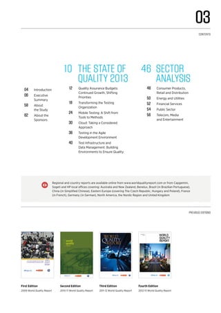 10	 The State of
Quality 2013
12	 Quality Assurance Budgets:
Continued Growth, Shifting
Priorities
18	 Transforming the Testing
Organization
24	 Mobile Testing: A Shift from
Tools to Methods
30	 Cloud: Taking a Considered
Approach
36	 Testing in the Agile
Development Environment
40	 Test Infrastructure and
Data Management: Building
Environments to Ensure Quality
Previous editions
First Edition
2009 World Quality Report
Second Edition
2010-11 World Quality Report
Third Edition
2011-12 World Quality Report
Fourth Edition
2012-13 World Quality Report
04	Introduction
06	Executive
Summary
58	About
the Study
62	 About the
Sponsors
Regional and country reports are available online from www.worldqualityreport.com or from Capgemini,
Sogeti and HP local offices covering: Australia and New Zealand, Benelux, Brazil (in Brazilian Portuguese),
China (in Simplified Chinese), Eastern Europe (covering The Czech Republic, Hungary and Poland), France
(in French), Germany (in German), North America, the Nordic Region and United Kingdom
|}
46	 Sector
analysis
48	 Consumer Products,
Retail and Distribution
50	 Energy and Utilities
52	 Financial Services
54	 Public Sector
56	 Telecom, Media
and Entertainment
03
CONTENTS
 