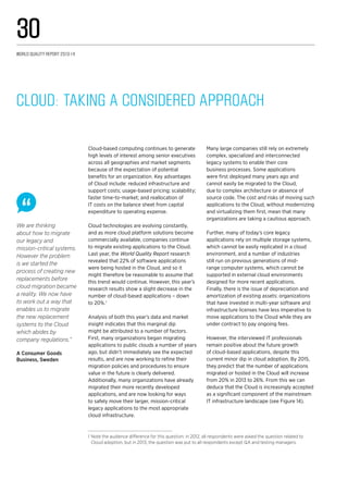We are thinking
about how to migrate
our legacy and
mission-critical systems.
However the problem
is we started the
process of creating new
replacements before
cloud migration became
a reality. We now have
to work out a way that
enables us to migrate
the new replacement
systems to the Cloud
which abides by
company regulations.”
A Consumer Goods
Business, Sweden
Cloud-based computing continues to generate
high levels of interest among senior executives
across all geographies and market segments
because of the expectation of potential
benefits for an organization. Key advantages
of Cloud include: reduced infrastructure and
support costs; usage-based pricing; scalability;
faster time-to-market; and reallocation of
IT costs on the balance sheet from capital
expenditure to operating expense.
Cloud technologies are evolving constantly,
and as more cloud platform solutions become
commercially available, companies continue
to migrate existing applications to the Cloud.
Last year, the World Quality Report research
revealed that 22% of software applications
were being hosted in the Cloud, and so it
might therefore be reasonable to assume that
this trend would continue. However, this year’s
research results show a slight decrease in the
number of cloud-based applications – down
to 20%.1
Analysis of both this year’s data and market
insight indicates that this marginal dip
might be attributed to a number of factors.
First, many organizations began migrating
applications to public clouds a number of years
ago, but didn’t immediately see the expected
results, and are now working to refine their
migration policies and procedures to ensure
value in the future is clearly delivered.
Additionally, many organizations have already
migrated their more recently developed
applications, and are now looking for ways
to safely move their larger, mission-critical
legacy applications to the most appropriate
cloud infrastructure.
Many large companies still rely on extremely
complex, specialized and interconnected
legacy systems to enable their core
business processes. Some applications
were first deployed many years ago and
cannot easily be migrated to the Cloud,
due to complex architecture or absence of
source code. The cost and risks of moving such
applications to the Cloud, without modernizing
and virtualizing them first, mean that many
organizations are taking a cautious approach.
Further, many of today’s core legacy
applications rely on multiple storage systems,
which cannot be easily replicated in a cloud
environment, and a number of industries
still run on previous generations of mid-
range computer systems, which cannot be
supported in external cloud environments
designed for more recent applications.
Finally, there is the issue of depreciation and
amortization of existing assets: organizations
that have invested in multi-year software and
infrastructure licenses have less imperative to
move applications to the Cloud while they are
under contract to pay ongoing fees.
However, the interviewed IT professionals
remain positive about the future growth
of cloud-based applications, despite this
current minor dip in cloud adoption. By 2015,
they predict that the number of applications
migrated or hosted in the Cloud will increase
from 20% in 2013 to 26%. From this we can
deduce that the Cloud is increasingly accepted
as a significant component of the mainstream
IT infrastructure landscape (see Figure 14).
Cloud: Taking a Considered Approach
1	Note the audience difference for this question: in 2012, all respondents were asked the question related to
Cloud adoption, but in 2013, the question was put to all respondents except QA and testing managers.
World Quality Report 2013-14
30
 
