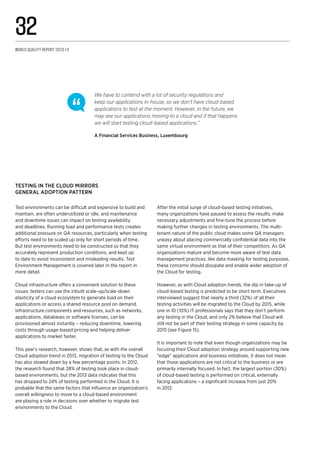 After the initial surge of cloud-based testing initiatives,
many organizations have paused to assess the results, make
necessary adjustments and fine-tune the process before
making further changes in testing environments. The multi-
tenant nature of the public cloud makes some QA managers
uneasy about placing commercially confidential data into the
same virtual environment as that of their competitors. As QA
organizations mature and become more aware of test data
management practices, like data masking for testing purposes,
these concerns should dissipate and enable wider adoption of
the Cloud for testing.
However, as with Cloud adoption trends, the dip in take-up of
cloud-based testing is predicted to be short term. Executives
interviewed suggest that nearly a third (32%) of all their
testing activities will be migrated to the Cloud by 2015, while
one in 10 (10%) IT professionals says that they don’t perform
any testing in the Cloud, and only 2% believe that Cloud will
still not be part of their testing strategy in some capacity by
2015 (see Figure 15).
It is important to note that even though organizations may be
focusing their Cloud adoption strategy around supporting new
“edge” applications and business initiatives, it does not mean
that those applications are not critical to the business or are
primarily internally focused. In fact, the largest portion (30%)
of cloud-based testing is performed on critical, externally
facing applications – a significant increase from just 20%
in 2012.
Testing in the Cloud mirrors
general adoption pattern
Test environments can be difficult and expensive to build and
maintain, are often underutilized or idle, and maintenance
and downtime issues can impact on testing availability
and deadlines. Running load and performance tests creates
additional pressure on QA resources, particularly when testing
efforts need to be scaled up only for short periods of time.
But test environments need to be constructed so that they
accurately represent production conditions, and kept up
to date to avoid inconsistent and misleading results. Test
Environment Management is covered later in the report in
more detail.
Cloud infrastructure offers a convenient solution to these
issues: testers can use the inbuilt scale-up/scale-down
elasticity of a cloud ecosystem to generate load on their
applications or access a shared resource pool on demand.
Infrastructure components and resources, such as networks,
applications, databases or software licenses, can be
provisioned almost instantly – reducing downtime, lowering
costs through usage-based pricing and helping deliver
applications to market faster.
This year’s research, however, shows that, as with the overall
Cloud adoption trend in 2013, migration of testing to the Cloud
has also slowed down by a few percentage points. In 2012,
the research found that 28% of testing took place in cloud-
based environments, but the 2013 data indicates that this
has dropped to 24% of testing performed in the Cloud. It is
probable that the same factors that influence an organization’s
overall willingness to move to a cloud-based environment
are playing a role in decisions over whether to migrate test
environments to the Cloud.
We have to contend with a lot of security regulations and
keep our applications in-house, so we don’t have cloud-based
applications to test at the moment. However, in the future, we
may see our applications moving to a cloud and if that happens
we will start testing cloud-based applications.”
A Financial Services Business, Luxembourg
World Quality Report 2013-14
32
 