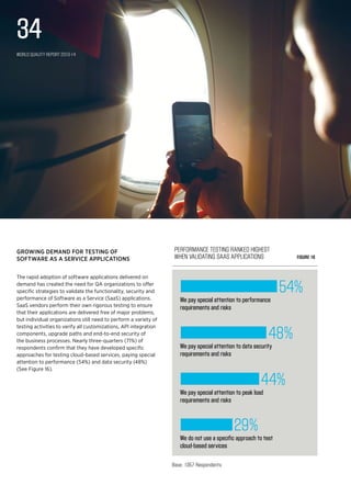 We do not use a specific approach to test
cloud-based services
29%
We pay special attention to peak load
requirements and risks
44%
We pay special attention to data security
requirements and risks
48%
We pay special attention to performance
requirements and risks
54%
Performance testing ranked highest 
when validating SaaS applications Figure 16
Base: 1357 Respondents
Growing demand for testing of
Software as A Service applications
The rapid adoption of software applications delivered on
demand has created the need for QA organizations to offer
specific strategies to validate the functionality, security and
performance of Software as a Service (SaaS) applications.
SaaS vendors perform their own rigorous testing to ensure
that their applications are delivered free of major problems,
but individual organizations still need to perform a variety of
testing activities to verify all customizations, API integration
components, upgrade paths and end-to-end security of
the business processes. Nearly three-quarters (71%) of
respondents confirm that they have developed specific
approaches for testing cloud-based services, paying special
attention to performance (54%) and data security (48%)
(See Figure 16).
World Quality Report 2013-14
34
 