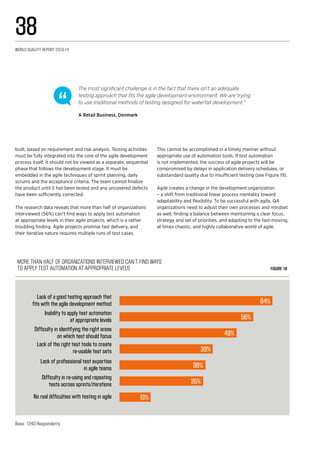 More than half of organizations interviewed can’t find ways 
to apply test automation at appropriate levels Figure 19
Lack of a good testing approach that
fits with the agile development method 64%
Inability to apply test automation
at appropriate levels
Difficulty in identifying the right areas
on which test should focus
Lack of the right test tools to create
re-usable test sets
Lack of professional test expertise
in agile teams
Difficulty in re-using and repeating
tests across sprints/iterations
No real difficulties with testing in agile
56%
49%
39%
36%
35%
13%
Base: 1240 Respondents
built, based on requirement and risk analysis. Testing activities
must be fully integrated into the core of the agile development
process itself. It should not be viewed as a separate, sequential
phase that follows the development stage. It must be
embedded in the agile techniques of sprint planning, daily
scrums and the acceptance criteria. The team cannot finalize
the product until it has been tested and any uncovered defects
have been sufficiently corrected.
The research data reveals that more than half of organizations
interviewed (56%) can’t find ways to apply test automation
at appropriate levels in their agile projects, which is a rather
troubling finding. Agile projects promise fast delivery, and
their iterative nature requires multiple runs of test cases.
This cannot be accomplished in a timely manner without
appropriate use of automation tools. If test automation
is not implemented, the success of agile projects will be
compromised by delays in application delivery schedules, or
substandard quality due to insufficient testing (see Figure 19).
Agile creates a change in the development organization
– a shift from traditional linear process mentality toward
adaptability and flexibility. To be successful with agile, QA
organizations need to adjust their own processes and mindset
as well, finding a balance between maintaining a clear focus,
strategy and set of priorities, and adapting to the fast-moving,
at times chaotic, and highly collaborative world of agile.
The most significant challenge is in the fact that there isn’t an adequate
testing approach that fits the agile development environment. We are trying
to use traditional methods of testing designed for waterfall development.”
A Retail Business, Denmark
World Quality Report 2013-14
38
 