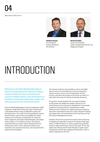 Introduction
Michel de Meijer
Senior Vice President
Leader Testing Global Service Line
Capgemini & Sogeti
Matthew Morgan
Vice President
Product Marketing
HP Software
Welcome to the fifth World Quality Report
which is recognized as the industry’s largest
research study and most comprehensive
source of market analysis and commentary on
the state of enterprise application quality and
testing practices from around the world.
Since the World Quality Report was first published in 2009,
Capgemini, Sogeti and HP have each year commissioned
a new global research study of application quality and
testing practices. The results from the quantitative research
have then been used to inform and validate the market
analysis and commentary contributed to the report by
senior Capgemini and Sogeti Testing Managers and subject
matter experts. In the majority of cases, the research
supported what our section authors already knew from
working with clients in their respective markets, but it
sometimes also uncovered new topics that required further
analysis and investigation.
The research study has also provided us with an unrivalled
data set which can be tracked over time and analyzed by
industry vertical, country, size of organization, and job
function, and which we are keen to share with our clients, to
help inform their plans for Testing and Quality Assurance.
As sponsors, we also benefit from the research findings
as they guide and validate the strategic direction of our
professional services and product development. For example,
Capgemini Group launched its comprehensive mobile
testing service to address the mobile testing issues raised by
executives interviewed for last year’s report. Research findings
also helped inform the development of the Test Data and Test
Environment Management services.
Similarly, HP took into account this research when enhancing
its flagship test automation products for testing mobile apps
faster on different devices, as well as supporting automated
testing in agile environments. Over the past year, HP has also
added new offerings like HP Agile Manager for agile project
management and test lab management automation, which is
tightly integrated into HP ALM.
World Quality Report 2013-14
04
 