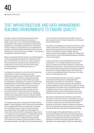 Test Infrastructure and Data Management:
Building Environments to Ensure Quality
This year’s research has found that organizations have
become more mature in testing and more aware of
quality requirements. This is clearly demonstrated by the
rapid growth in the number of companies centralizing their
testing function and building Testing Centers of Excellence
(TCOEs). However, as organizations focus on adapting their
processes, operational models and testing tools to maximize
QA efficiency, a new area of concern emerges — the setup and
management of test environments.
Research participants identify Test Environment Management
as the specialized testing skill that their organization most
lacks in-house (55%). This comes as no surprise, because
the provisioning and maintaining of test environments is
usually left out of the initial scope of the TCOE, leaving
the responsibility to the Infrastructure team or an
outsourced partner.
A suitable test environment is one of the most fundamental
requirements for effective software testing, and
organizations typically require multiple separate instances
of test environments. Businesses already spend a large
portion of their IT resources on test infrastructure setup
and management. Managing test infrastructure is becoming
a challenge due to the growing complexity in architecture
and the variety of demand made on test environments.
In addition, the separation of responsibilities between
the testing organization that defines and uses the test
environments and an Infrastructure team that provides
those environments is making this even more challenging.
Therefore more organizations today are looking to transfer
the responsibility for Test Environment Management to their
testing organization.
The research shows that on average 40% of today’s testing
budgets is being allocated to test infrastructure and hardware,
with an additional 28% spent on testing tools. Yet, despite
the considerable resources spent on test environments,
many organizations still struggle to provide quality test
infrastructure at the right time, and properly change-control
it in a shared services arrangement. An inadequately planned,
implemented and managed test environment can cause
delays and critical errors in application testing activities
and counteract any efficiency gains that QA teams achieve
through centralization, automation and process improvement.
It is not uncommon for QA teams to lose 20% or more of
their testing time due to the lack of properly functioning test
environment solutions.
The quality and availability of a test environment have a direct
impact on the entire IT products’ quality outcome. However,
while most QA organizations have a good understanding
of their core production systems and data, they lack
sufficient capacity and capability to deliver and manage test
environments to meet the demanding development schedules
and cost expectations.
A test environment is inherently different from production
configurations. It is not always required to be the exact
copy of a production environment, because it is being used
differently from production. Test requirements have to be set
up to accommodate frequent backup and restore procedures,
and be able to manage multiple versions of test data sets,
as well as run specialized software for testing, such as stubs,
drivers and data generation tools.
Testing methodologies describe the need for a separate
environment for testing which is independent from
development and production environments. The degree
to which the test environment represents the production
conditions depends on the overarching test goals. For testing
the application functionality early in the development process,
a laboratory environment is usually sufficient. For user
acceptance testing or performance testing, testers need a
setup that more closely mirrors a production environment.
Not all parts of testing require permanent environments.
The research shows that a quarter of respondents use only a
temporary environment; and cloud-based testing platform-
as-a-service solutions account for almost half of those
temporary environments. However, hardware and software
that’s set up exclusively for testing purposes is a standard pre-
requisite for efficient, predictable and repeatable testing.
As with all stages of the application delivery cycle, Test
Environment Management needs to be closely aligned with
project delivery and release schedules. If a QA organization
maintains a permanent test environment but lacks the
right levels of controls and change movement policies, it
will likely run into project delays. Getting the right balance
World Quality Report 2013-14
40
 